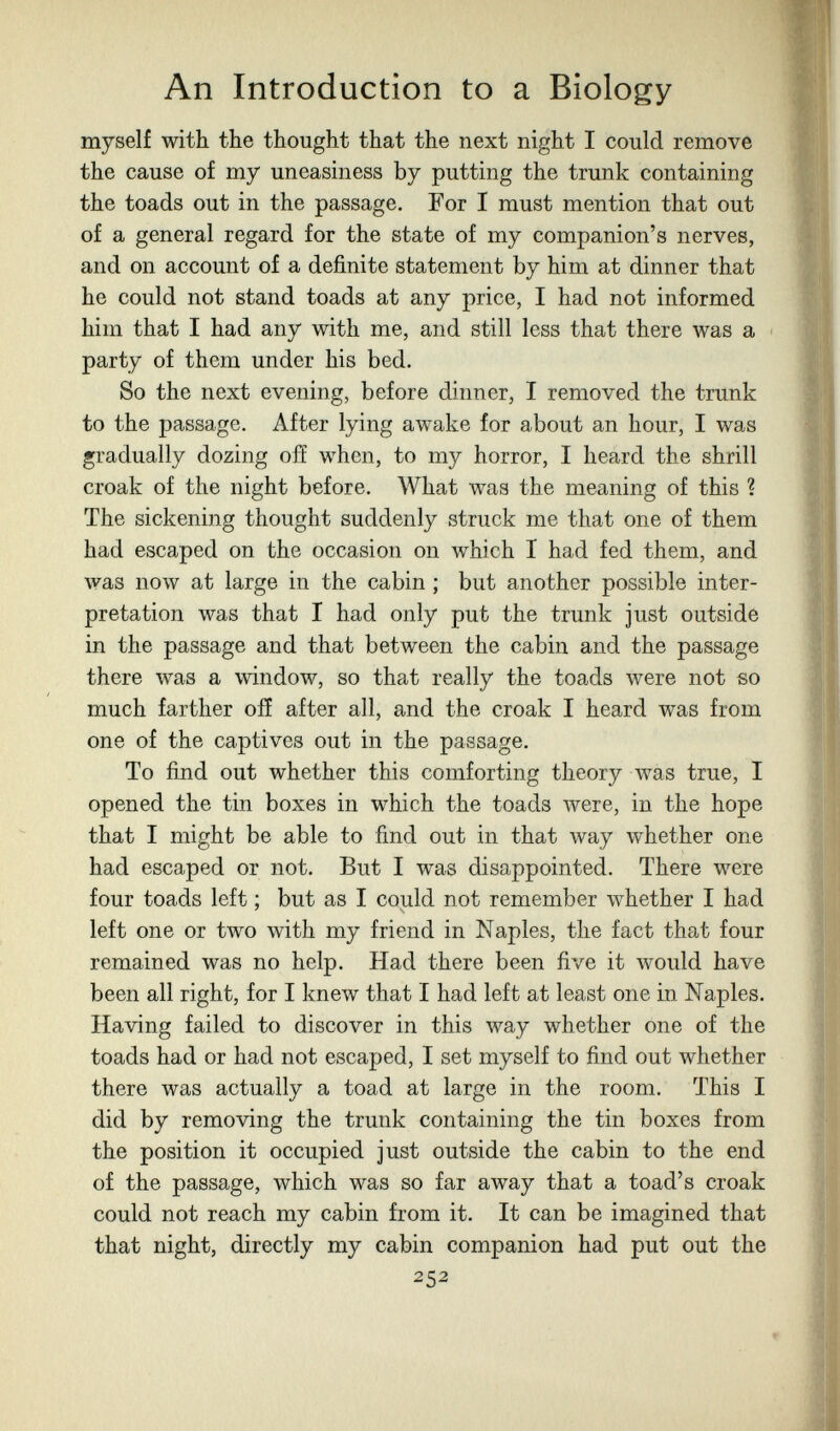 An Introduction to a Biology myself with the thought that the next night I could remove the cause of my uneasiness by putting the trunk containing the toads out in the passage. For I must mention that out of a general regard for the state of my companion's nerves, and on account of a definite statement by him at dinner that he could not stand toads at any price, I had not informed him that I had any with me, and still less that there was a party of them under his bed. So the next evening, before dinner, I removed the trunk to the passage. After lying awake for about an hour, I was gradually dozing oiï when, to my horror, I heard the shrill croak of the night before. What was the meaning of this ? The sickening thought suddenly struck me that one of them had escaped on the occasion on which I had fed them, and was now at large in the cabin ; but another possible inter¬ pretation was that I had only put the trunk just outside in the passage and that between the cabin and the passage there was a window, so that really the toads were not so much farther oiî after all, and the croak I heard was from one of the captives out in the passage. To find out whether this comforting theory was true, I opened the tin boxes in which the toads were, in the hope that I might be able to find out in that way whether one had escaped or not. But I was disappointed. There were four toads left ; but as I could not remember whether I had left one or two with my friend in Naples, the fact that four remained was no help. Had there been five it would have been all right, for I knew that I had left at least one in Naples. Having failed to discover in this way whether one of the toads had or had not escaped, I set myself to find out whether there was actually a toad at large in the room. This I did by removing the trunk containing the tin boxes from the position it occupied just outside the cabin to the end of the passage, which was so far away that a toad's croak could not reach my cabin from it. It can be imagined that that night, directly my cabin companion had put out the 252