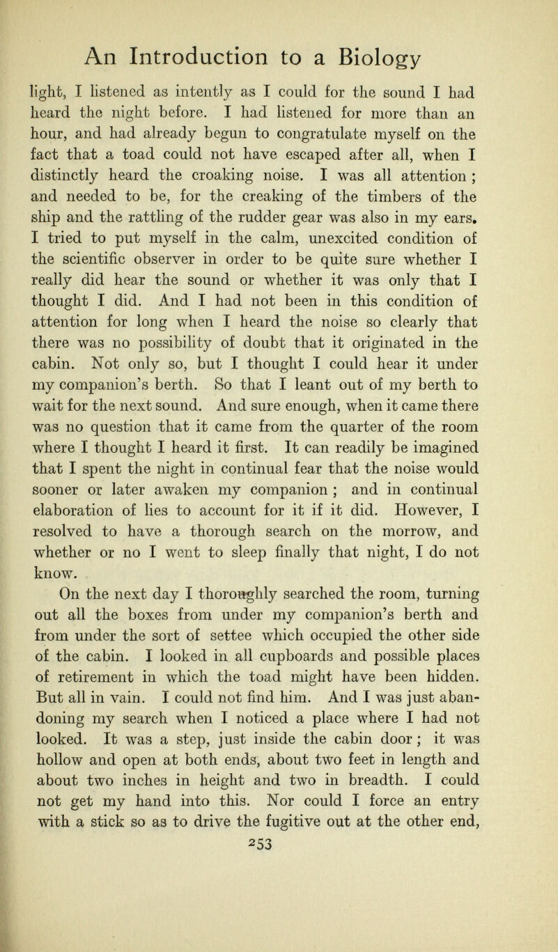 An Introduction to a Biology light, I listened as intently as I could for the sound I had heard the night before. I had listened for more than an hour, and had already begun to congratulate myself on the fact that a toad could not have escaped after all, when I distinctly heard the croaking noise. I was all attention ; and needed to be, for the creaking of the timbers of the ship and the rattling of the rudder gear was also in my ears, I tried to put myself in the calm, unexcited condition of the scientific observer in order to be quite sure whether I really did hear the sound or whether it was only that I thought I did. And I had not been in this condition of attention for long when I heard the noise so clearly that there was no possibility of doubt that it originated in the cabin. Not only so, but I thought I could hear it under my companion's berth. So that I leant out of my berth to wait for the next sound. And sure enough, when it came there was no question that it came from the quarter of the room where I thought I heard it first. It can readily be imagined that I spent the night in continual fear that the noise would sooner or later awaken my companion ; and in continual elaboration of lies to account for it if it did. However, I resolved to have a thorough search on the morrow, and whether or no I went to sleep finally that night, I do not know. On the next day I thorowghly searched the room, turning out all the boxes from under my companion's berth and from under the sort of settee which occupied the other side of the cabin. I looked in all cupboards and possible places of retirement in which the toad might have been hidden. But all in vain. I could not find him. And I was just aban¬ doning my search when I noticed a place where I had not looked. It was a step, just inside the cabin door ; it was hollow and open at both ends, about two feet in length and about two inches in height and two in breadth. I could not get my hand into this. Nor could I force an entry with a stick so as to drive the fugitive out at the other end, 253