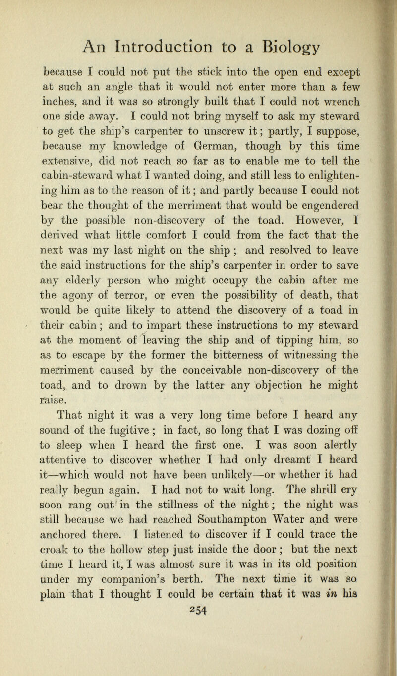 An Introduction to a Biology because I could not put the stick into the open end except at such an angle that it would not enter more than a few inches, and it was so strongly built that I could not wrench one side away. I could not bring myself to ask my steward to get the ship's carpenter to unscrew it ; partly, I suppose, because my knowledge of German, though by this time extensive, did not reach so far as to enable me to tell the cabin-steward what I wanted doing, and still less to enlighten¬ ing him as to the reason of it ; and partly because I could not bear the thought of the merriment that would be engendered by the possible non-discovery of the toad. However, I derived what little comfort I could from the fact that the next was my last night on the ship ; and resolved to leave the said instructions for the ship's carpenter in order to save any elderly person who might occupy the cabin after me the agony of terror, or even the possibihty of death, that would be quite likely to attend the discovery of a toad in their cabin ; and to impart these instructions to my steward at the moment of leaving the ship and of tipping him, so as to escape by the former the bitterness of witnessing the merriment caused by the conceivable non-discovery of the toad, and to drown by the latter any objection he might raise. That night it was a very long time before I heard any sound of the fugitive ; in fact, so long that I was dozing off to sleep when I heard the first one. I was soon alertly attentive to discover whether I had only dreamt I heard it—which would not have been unlikely—or whether it had really begun again. I had not to wait long. The shrill cry soon rang out' in the stillness of the night ; the night was still because we had reached Southampton Water and were anchored there. I listened to discover if I could trace the croak to the hollow step just inside the door ; but the next time I heard it, I was almost sure it was in its old position under my companion's berth. The next time it was so plain that I thought I could be certain that it was in his 254