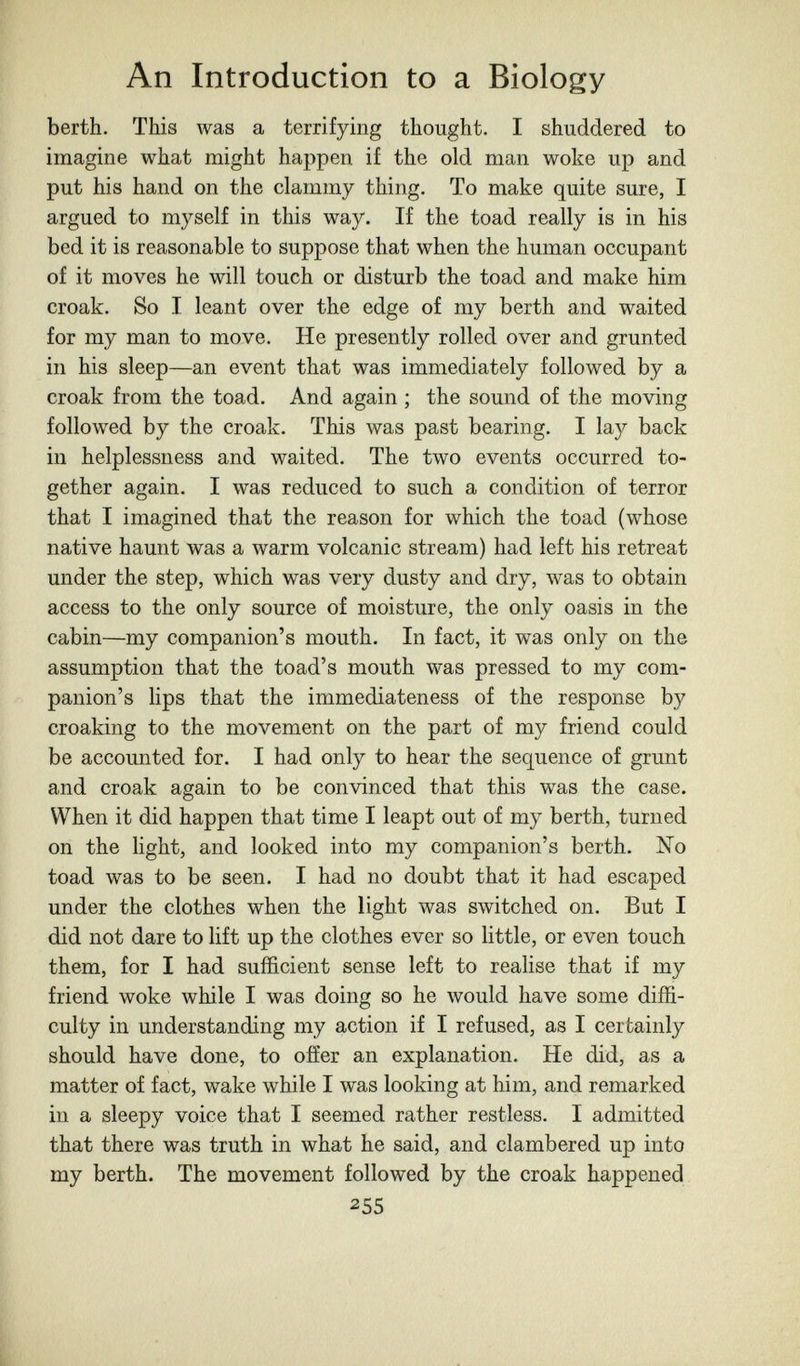 An Introduction to a Biology berth. This was a terrifying thought. I shuddered to imagine what might happen if the old man woke up and put his hand on the clammy thing. To make quite sure, I argued to myself in this way. If the toad really is in his bed it is reasonable to suppose that when the human occupant of it moves he will touch or disturb the toad and make him croak. So I leant over the edge of my berth and waited for my man to move. He presently rolled over and grunted in his sleep—an event that was immediately followed by a croak from the toad. And again ; the sound of the moving followed by the croak. This was past bearing. I lay back in helplessness and waited. The two events occurred to¬ gether again. I was reduced to such a condition of terror that I imagined that the reason for which the toad (whose native haunt was a warm volcanic stream) had left his retreat under the step, which was very dusty and dry, was to obtain access to the only source of moisture, the only oasis in the cabin—my companion's mouth. In fact, it was only on the assumption that the toad's mouth was pressed to my com¬ panion's lips that the immediateness of the response by croaking to the movement on the part of my friend could be accounted for. I had only to hear the sequence of grunt and croak again to be convinced that this was the case. When it did happen that time I leapt out of my berth, turned on the Hght, and looked into my companion's berth. No toad was to be seen. I had no doubt that it had escaped under the clothes when the light was switched on. But I did not dare to lift up the clothes ever so little, or even touch them, for I had sufficient sense left to realise that if my friend woke while I was doing so he would have some diffi¬ culty in understanding my action if I refused, as I certainly should have done, to offer an explanation. He did, as a matter of fact, wake while I was looking at him, and remarked in a sleepy voice that I seemed rather restless. I admitted that there was truth in what he said, and clambered up into my berth. The movement followed by the croak happened 255