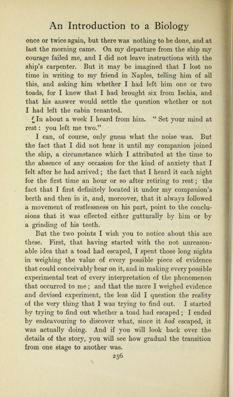 An Introduction to a Biology once or twice again, but there was nothing to be done, and at last the morning came. On my departure from the ship my courage failed me, and I did not leave instructions with the ship's carpenter. But it may be imagined that I lost no time in writing to my friend in Naples, telling him of all this, and asking him whether I had left him one or two toads, for I knew that I had brought six from Ischia, and that his answer would settle the question whether or not I had left the cabin tenanted. ([,In about a week I heard from him.  Set your mind at rest : you left me two. I can, of course, only guess what the noise was. But the fact that I did not hear it until my companion joined the ship, a circumstance which I attributed at the time to the absence of any occasion for the kind of anxiety that I felt after he had arrived ; the fact that I heard it each night for the first time an hour or so after retiring to rest ; the fact that I first definitely located it under my companion's berth and then in it, and, moreover, that it always followed a movement of restlessness on his part, point to the conclu¬ sions that it was eiïected either gutturally by him or by a grinding of his teeth. But the two points I wish you to notice about this are these. First, that having started with the not unreason¬ able idea that a toad had escaped, I spent those long nights in weighing the value of every possible piece of evidence that could conceivably bear on it, and in making every possible experimental test of every interpretation of the phenomenon that occurred to me ; and that the more I weighed evidence and devised experiment, the less did I question the reality of the very thing that I was trying to find out. I started by trying to find out whether a toad had escaped ; I ended by endeavouring to discover what, since it had escaped, it was actually doing. And if you will look back over the details of the story, you will see how gradual the transition from one stage to another was. 256
