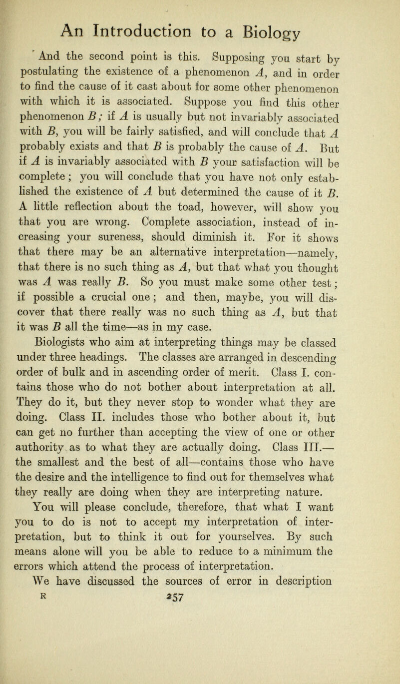 An Introduction to a Biology ' And the second point is this. Supposing you start by postulating the existence of a phenomenon A, and in order to find the cause of it cast about for some other phenomenon with which it is associated. Suppose you find this other phenomenon В ; HA is usually but not invariably associated with B, you will be fairly satisfied, and will conclude that A probably exists and that В is probably the cause of A. But if A is invariably associated with В your satisfaction will be complete ; you will conclude that you have not only estab¬ lished the existence of A but determined the cause of it B. A little reflection about the toad, however, will show you that you are wrong. Complete association, instead of in¬ creasing your sureness, should diminish it. For it shows that there may be an alternative interpretation—namely, that there is no such thing as A, but that what you thought was A was really B. So you must make some other test ; if possible a crucial one ; and then, maybe, you will dis¬ cover that there really was no such thing as A, but that it was В all the time—as in my case. Biologists who aim at interpreting things may be classed under three headings. The classes are arranged in descending order of bulk and in ascending order of merit. Class I. con¬ tains those who do not bother about interpretation at all. They do it, but they never stop to wonder what they are doing. Class II. includes those who bother about it, but can get no further than accepting the view of one or other authority, as to what they are actually doing. Class III.— the smallest and the best of all—contains those who have the desire and the intelligence to find out for themselves what they really are doing when they are interpreting nature. You will please conclude, therefore, that what I want you to do is not to accept my interpretation of inter¬ pretation, but to think it out for yourselves. By such means alone will you be able to reduce to a minimum the errors which attend the process of interpretation. We have discussed the sources of error in description R «57