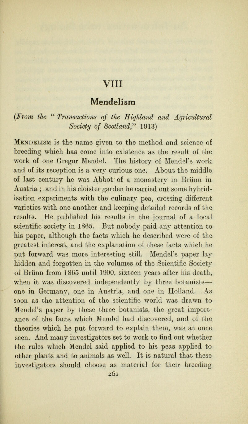 vili Mendelism {From the  Transactions of the Highland and Agricultural Society of Scotland,''^ 1913) Mendelism is the name given to the method and science of breeding which has come into existence as the result of the work of one Gregor Mendel. The history of Mendel's work and of its reception is a very curious one. About the middle of last century he was Abbot of a monastery in Brünn in Austria ; and in his cloister garden he carried out some hybrid¬ isation experiments with the cuhnary pea, crossing different varieties with one another and keeping detailed records of the results. He published his results in the journal of a local scientific society in 1865. But nobody paid any attention to his paper, although the facts which he described were of the greatest interest, and the explanation of these facts which he put forward was more interesting still. Mendel's paper lay hidden and forgotten in the volumes of the Scientific Society of Brünn from 1865 until 1900, sixteen years after his death, when it was discovered independently by three botanists— one in Germany, one in Austria, and one in Holland. As soon as the attention of the scientific world was drawn to Mendel's paper by these three botanists, the great import¬ ance of the facts which Mendel had discovered, and of the theories which he put forward to explain them, was at once seen. And many investigators set to work to find out whether the rules which Mendel said applied to his peas apphed to other plants and to animals as well. It is natural that these investigators should choose as material for their breeding 261