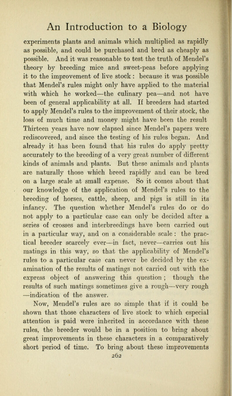 An Introduction to a Biology experiments plants and animals which multiphed as rapidly as possible, and could be purchased and bred as cheaply as possible. And it was reasonable to test the truth of Mendel's theory by breeding mice and sweet-peas before applying it to the improvement of live stock : because it was possible that Mendel's rules might only have applied to the material with which he worked—the culinary pea—and not have been of general applicability at all. If breeders had started to apply Mendel's rules to the improvement of their stock, the loss of much time and money might have been the result Thirteen years have now elapsed since Mendel's papers were rediscovered, and since the testing of his rules began. And already it has been found that his rules do apply pretty accurately to the breeding of a very great number of different kinds of animals and plants. But these animals and plants are naturally those which breed rapidly and can be bred on a large scale at small expense. So it comes about that our knowledge of the application of Mendel's rules to the breeding of horses, cattle, sheep, and pigs is still in its infancy. The question whether Mendel's rules do or do not apply to a particular case can only be decided after a series of crosses and interbreedings have been carried out in a particular way, and on a considerable scale : the prac¬ tical breeder scarcely ever—in fact, never—carries out his matings in this way, so that the applicability of Mendel's rules to a particular case can never be decided by the ex¬ amination of the results of matings not carried out with the express object of answering this question ; though the results of such matings sometimes give a rough—very rough —indication of the answer. Now, Mendel's rules are so simple that if it could be shown that those characters of live stock to which especial attention is paid were inherited in accordance with these rules, the breeder would be in a position to bring about great improvements in these characters in a comparatively short period of time. To bring about these improvements 262