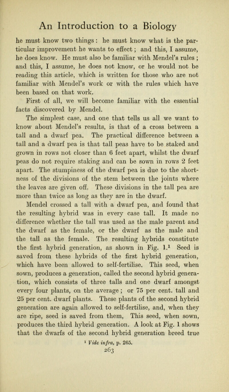 An Introduction to a Biology he must know two things : he must know what is the par¬ ticular improvement he wants to effect ; and this, I assume, he does know. He must also be familiar with Mendel's rules ; and this, I assume, he does not know, or he would not be reading this article, which is written for those who are not familiar with Mendel's work or with the rules which have been based on that work. First of all, we will become familiar with the essential facts discovered by Mendel. The simplest case, and one that tells us all we want to know about Mendel's results, is that of a cross between a tall and a dwarf pea. The practical difference between a tall and a dwarf pea is that tall peas have to be staked and grown in rows not closer than 6 feet apart, whilst the dwarf peas do not require staking and can be sown in rows 2 feet apart. The stumpiness of the dwarf pea is due to the short¬ ness of the divisions of the stem between the joints where the leaves are given off. These divisions in the tall pea are more than twice as long as they are in the dwarf. Mendel crossed a tall with a dwarf pea, and found that the resulting hybrid was in every case tall. It made no difference whether the tall was used as the male parent and the dwarf as the female, or the dwarf as the male and the tall as the female. The resulting hybrids constitute the first hybrid generation, as shown in Fig. 1,^ Seed is saved from these hybrids of the first hybrid generation, which have been allowed to self-fertihse. This seed, when sown, produces a generation, called the second hybrid genera¬ tion, which consists of three talis and one dwarf amongst every four plants, on the average ; or 75 per cent, tall and 25 per cent, dwarf plants. These plants of the second hybrid generation are again allowed to self-fertilise, and, when they are ripe, seed is saved from them. This seed, when sown, produces the third hybrid generation. A look at Fig. 1 shows that the dwarfs of the second hybrid generation breed true ^ Vide infra, p. 265. 263