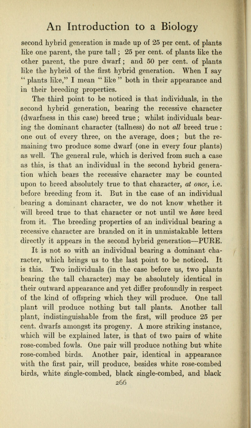An Introduction to a Biology second hybrid generation is made up of 25 per cent, of plants like one parent, the pure tall ; 25 per cent, of plants like the other parent, the pure dwarf ; and 50 per cent, of plants like the hybrid of the first hybrid generation. When I say  plants like, I mean  like  both in their appearance and in their breeding properties. The third point to be noticed is that individuals, in the second hybrid generation, bearing the recessive character (dwarfness in this case) breed true ; whilst individuals bear¬ ing the dominant character (tallness) do not all breed true : one out of every three, on the average, does ; but the re¬ maining two produce some dwarf (one in every four plants) as well. The general rule, which is derived from such a case as this, is that an individual in the second hybrid genera¬ tion which bears the recessive character may be counted upon to breed absolutely true to that character, at once, i.e. before breeding from it. But in the case of an individual bearing a dominant character, we do not know whether it will breed true to that character or not until we have bred from it. The breeding properties of an individual bearing a recessive character are branded on it in unmistakable letters directly it appears in the second hybrid generation—PUEE. It is not so with an individual bearing a dominant cha¬ racter, which brings us to the last point to be noticed. It is this. Two individuals (in the case before us, two plants bearing the tall character) may be absolutely identical in their outward appearance and yet differ profoundly in respect of the kind of offspring which they will produce. One tall plant will produce nothing but tall plants. Another tall plant, indistinguishable from the first, will produce 25 per cent, dwarfs amongst its progeny. A more striking instance, which will be explained later, is that of two pairs of white rose-combed fowls. One pair will produce nothing but white rose-combed birds. Another pair, identical in appearance with the first pair, will produce, besides white rose-combed birds, white single-combed, black single-combed, and black 266