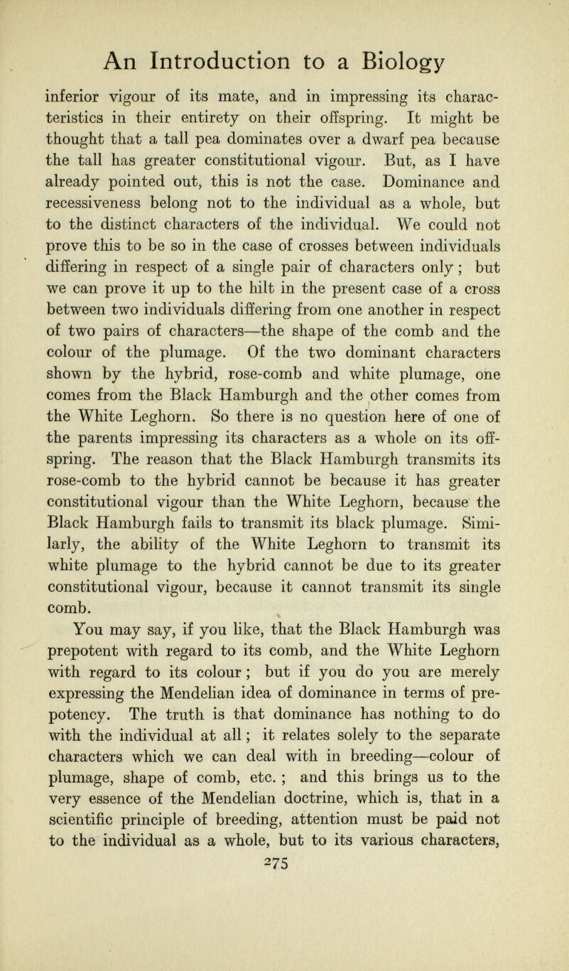 An Introduction to a Biology inferior vigour of its mate, and in impressing its charac¬ teristics in their entirety on their offspring. It might be thought that a tall pea dominates over a dwarf pea because the tall has greater constitutional vigour. But, as I have already pointed out, this is not the case. Dominance and recessiveness belong not to the individual as a whole, but to the distinct characters of the individual. We could not prove this to be so in the case of crosses between individuals differing in respect of a single pair of characters only ; but we can prove it up to the hilt in the present case of a cross between two individuals differing from one another in respect of two pairs of characters—the shape of the comb and the colour of the plumage. Of the two dominant characters shown by the hybrid, rose-comb and white plumage, one comes from the Black Hamburgh and the other comes from the White Leghorn. So there is no question here of one of the parents impressing its characters as a whole on its off¬ spring. The reason that the Black Plamburgh transmits its rose-comb to the hybrid cannot be because it has greater constitutional vigour than the White Leghorn, because the Black Hamburgh fails to transmit its black plumage. Simi¬ larly, the ability of the White Leghorn to transmit its white plumage to the hybrid cannot be due to its greater constitutional vigour, because it cannot transmit its single comb. You may say, if you like, that the Black Hamburgh was prepotent with regard to its comb, and the White Leghorn with regard to its colour ; but if you do you are merely expressing the Mendelian idea of dominance in terms of pre¬ potency. The truth is that dominance has nothing to do with the individual at all ; it relates solely to the separate characters which we can deal with in breeding—colour of plumage, shape of comb, etc. ; and this brings us to the very essence of the Mendelian doctrine, which is, that in a scientific principle of breeding, attention must be paid not to the individual as a whole, but to its various characters, 275