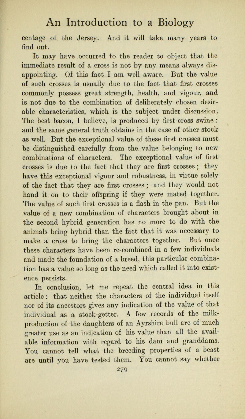 An Introduction to a Biology centage o£ the Jersey. And it will take many years to find out. It may have occurred to the reader to object that the immediate result of a cross is not by any means always dis¬ appointing. Of this fact I am well aware. But the value of such crosses is usually due to the fact that first crosses commonly possess great strength, health, and vigour, and is not due to the combination of deliberately chosen desir¬ able characteristics, which is the subject under discussion. The best bacon, I believe, is produced by first-cross swine : and the same general truth obtains in the case of other stock as well. But the exceptional value of these first crosses must be distinguished carefully from the value belonging to new combinations of characters. The exceptional value of first crosses is due to the fact that they are first crosses ; they have this exceptional vigour and robustness, in virtue solely of the fact that they are first crosses ; and they would not hand it on to their offspring if they were mated together. The value of such first crosses is a flash in the pan. But the value of a new combination of characters brought about in the second hybrid generation has no more to do with the animals being hybrid than the fact that it was necessary to make a cross to bring the characters together. But once these characters have been re-combined in a few individuals and made the foundation of a breed, this particular combina¬ tion has a value so long as the need which called it into exist¬ ence persists. In conclusion, let me repeat the central idea in this article : that neither the characters of the individual itself nor of its ancestors gives any indication of the value of that individual as a stock-getter. A few records of the milk- production of the daughters of an Ayrshire bull are of much greater use as an indication of his value than all the avail¬ able information with regard to his dam and granddams. You cannot tell what the breeding properties of a beast are until you have tested them. You cannot say whether 279