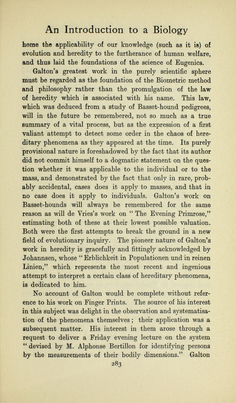 An Introduction to a Biology home the applicability of our knowledge (such as it is) of evolution and heredity to the furtherance of human welfare, and thus laid the foundations of the science of Eugenics. Galton's greatest work in the purely scientific sphere must be regarded as the foundation of the Biometrie method and philosophy rather than the promulgation of the law of heredity which is associated with his name. This law, which was deduced from a study of Basset-hound pedigrees, will in the future be remembered, not so much as a true summary of a vital process, but as the expression of a first valiant attempt to detect some order in the chaos of here¬ ditary phenomena as they appeared at the time. Its purely provisional nature is foreshadowed by the fact that its author did not commit himself to a dogmatic statement on the ques¬ tion whether it was apphcable to the individual or to the mass, and demonstrated by the fact that only in rare, prob¬ ably accidental, cases does it apply to masses, and that in no case does it apply to individuals. Galton's work on Basset-hounds will always be remembered for the same reason as will de Vries's work on  The Evening Primrose, estimating both of these at their lowest possible valuation. Both were the first attempts to break the ground in a new field of evolutionary inquiry. The pioneer nature of Galton's work in heredity is gracefully and fittingly acknowledged by Johannsen, whose Erblichkeit in Populationen und in reinen Linien, which represents the most recent and ingenious attempt to interpret a certain class of hereditary phenomena, is dedicated to him. No account of Galton would be complete without refer¬ ence to his work on Finger Prints. The source of his interest in this subject was deUght in the observation and systématisa¬ tion of the phenomena themselves ; their application was a subsequent matter. His interest in them arose through a request to deliver a Friday evening lecture on the system  devised by M. Alphonse Bertillon for identifying persons by the measurements of their bodily dimensions. Galton 283