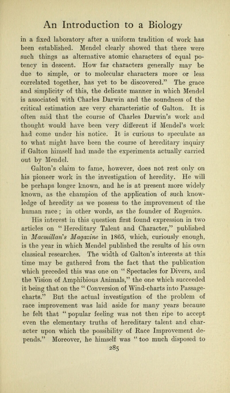 An Introduction to a Biology in a fixed laboratory after a uniform tradition of work has been established. Mendel clearly showed that there were such things as alternative atomic characters of equal po¬ tency in descent. How far characters generally may be due to simple, or to molecular characters more or less correlated together, has yet to be discovered. The grace and simplicity of this, the delicate manner in which Mendel is associated with Charles Darwin and the soundness of the critical estimation are very characteristic of Galton. It is often said that the course of Charles Darwin's work and thought would have been very different if Mendel's work had come under his notice. It is curious to speculate as to what might have been the course of hereditary inquiry if Galton himself had made the experiments actually carried out by Mendel. Galton's claim to fame, however, does not rest only on his pioneer work in the investigation of heredity. He will be perhaps longer known, and he is at present more widely known, as the champion of the application of such know¬ ledge of heredity as we possess to the improvement of the human race ; in other words, as the founder of Eugenics. His interest in this question first found expression in two articles on  Hereditary Talent and Character, published in Macmillan's Magazine in 1865, which, curiously enough, is the year in which Mendel published the results of his own classical researches. The width of Galton's interests at this time may be gathered from the fact that the publication which preceded this was one on  Spectacles for Divers, and the Vision of Amphibious Animals, the one which succeeded it being that on the  Conversion of Wind-charts into Passage- charts. But the actual investigation of the problem of race improvement was laid aside for many years because he felt that  popular feeling was not then ripe to accept even the elementary truths of hereditary talent and char¬ acter upon which the possibility of Race Improvement de¬ pends. Moreover, he himself was  too much disposed to 285