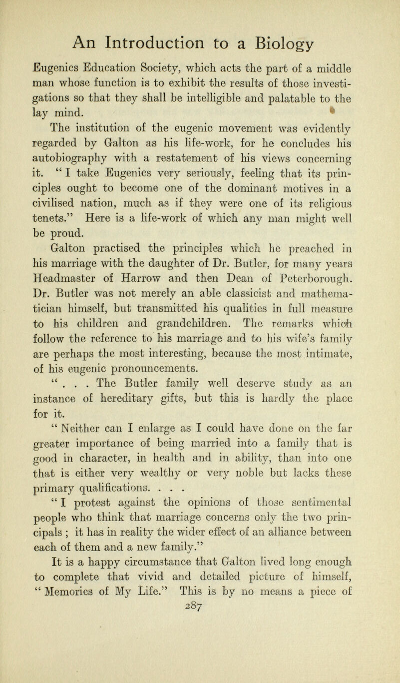 An Introduction to a Biology Eugenics Education Society, which acts the part of a middle man whose function is to exhibit the results of those investi¬ gations so that they shall be intelligible and palatable to the lay mind. ^ The institution of the eugenic movement was evidently regarded by Galton as his life-work, for he concludes his autobiography with a restatement of his views concerning it. I take Eugenics very seriously, feeling that its prin¬ ciples ought to become one of the dominant motives in a civihsed nation, much as if they were one of its rehgious tenets. Here is a life-work of which any man might well be proud. Galton practised the principles which he preached in his marriage with the daughter of Dr. Butler, for many years Headmaster of Harrow and then Dean of Peterborough. Dr. Butler was not merely an able classicist and mathema¬ tician himself, but tfansmitted his qualities in full measure to his children and grandchildren. The remarks whioh follow the reference to his marriage and to his wife's family are perhaps the most interesting, because the most intimate, of his eugenic pronouncements. . . . The Butler family well deserve study as an instance of hereditary gifts, but this is hardly the place for it.  Neither can I enlarge as I could have done on the far greater importance of being married into a family that is good in character, in health and in ability, than into one that is either very wealthy or very noble but lacks these primary qualifications. . . .  I protest against the opinions of those sentimental people who think that marriage concerns only the two prin¬ cipals ; it has in reality the wider effect of an alliance between each of them and a new family. It is a happy circumstance that Galton lived long enough to complete that vivid and detailed picture of himself,  Memories of My Life. This is by no means a piece of 287