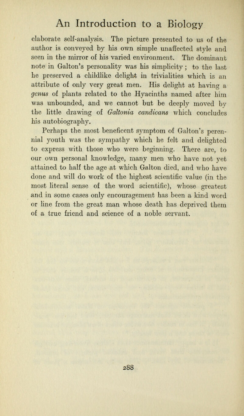 An Introduction to a Biology elaborate self-analysis. The picture presented to us of the author is conveyed by his own simple unaffected style and seen in the mirror of his varied environment. The dominant note in Galton's personality was his simplicity ; to the last he preserved a childlike delight in trivialities which is an attribute of only very great men. His delight at having a genus of plants related to the Hyacinths named after him was unbounded, and we cannot but be deeply moved by the little drawing of Galtonia candicans луЫсЬ concludes his autobiography. Perhaps the most beneficent symptom of Galton's peren¬ nial youth was the sympathy which he felt and dehghted to express with those who were beginning. There are, to our own personal knowledge, many men who have not yet attained to half the age at which Galton died, and Avho have done and will do work of the highest scientific value (in the most hteral sense of the word scientific), whose greatest and in some cases only encouragement has been a kind word or hne from the great man whose death has deprived them of a true friend and science of a noble servant. 288