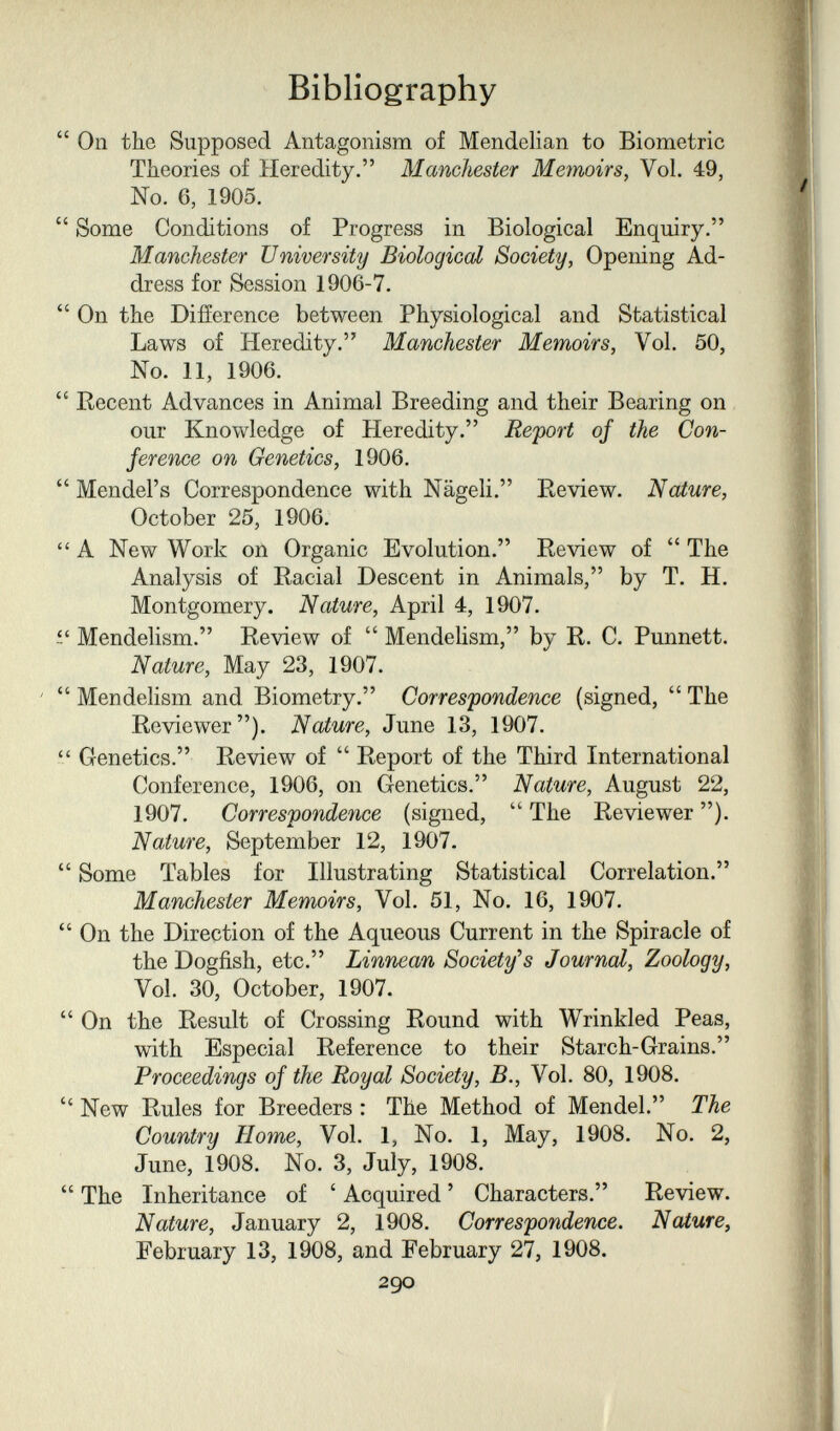 Bibliography  On the Supposed Antagonism of Mendelian to Biometrie Theories of Heredity. Manchester Meìnoirs, Vol. 49, No. 6, 1905.  Some Conditions of Progress in Biological Enquiry. Manchester University Biological Society, Opening Ad¬ dress for Session 1906-7.  On the Difference between Physiological and Statistical Laws of Heredity. Manchester Memoirs, Vol. 50, No. 11, 1906.  Recent Advances in Animal Breeding and their Bearing on our Knowledge of Heredity. Report of the Con¬ ference on Genetics, 1906.  Mendel's Correspondence with Nägeli. Review. Nature, October 25, 1906.  A New Work on Organic Evolution. Review of  The Analysis of Racial Descent in Animals, by T. H. Montgomery. Nature, April 4, 1907. Mendelism. Review of  Mendelism, by R. C. Punnett. Nature, May 23, 1907. '  MendeHsm and Biometry. Correspondence (signed,  The Reviewer). Nature, June 13, 1907.  Genetics. Review of  Report of the Third International Conference, 1906, on Genetics. Nature, August 22, 1907. Correspondence (signed,  The Reviewer ). Nature, September 12, 1907.  Some Tables for Illustrating Statistical Correlation. Manchester Memoirs, Vol. 51, No. 16, 1907.  On the Direction of the Aqueous Current in the Spiracle of the Dogfish, etc. Linnean Society''s Journal, Zoology, Vol. 30, October, 1907.  On the Result of Crossing Round with Wrinkled Peas, with Especial Reference to their Starch-Grains. Proceedings of the Royal Society, В., Vol. 80, 1908.  New Rules for Breeders : The Method of Mendel. The Country Home, Vol. 1, No. 1, May, 1908. No. 2, June, 1908. No. 3, July, 1908.  The Inheritance of ' Acquired ' Characters. Review. Nature, January 2, 1908. Correspondence. Nature^ February 13, 1908, and February 27, 1908. 290