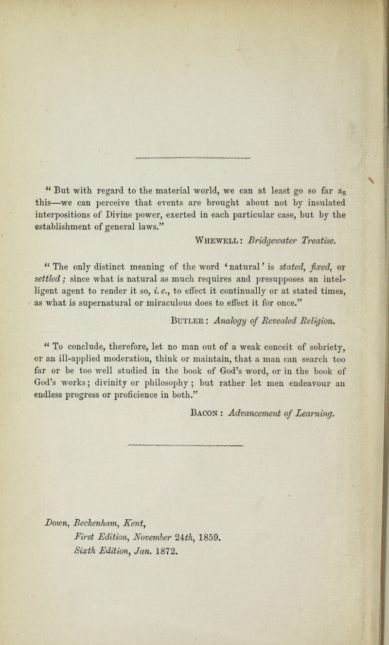 “ But with regard to the material world, we can at least go so far a s this—we can perceive that events are brought about not by insulated interpositions of Divine power, exerted in each particular case, but by the establishment of general laws.” Whewell : Bridgewater Treatise. “ The only distinct meaning of the word ‘ natural ’ is stated, fixed, or settled; since what is natural as much requires and presupposes an intel ligent agent to render it so, i. e., to effect it continually or at stated times, as what is supernatural or miraculous does to effect it for once.” Butler : Analogy of Revealed Religion. “ To conclude, therefore, let no man out of a weak conceit of sobriety, or an ill-applied moderation, think or maintain, that a man can search too far or be too well studied in the book of God’s word, or in the book of God’s works; divinity or philosophy ; but rather let men endeavour an endless progress or proficience in both.” Bacon : Advancement of Learning. Down, Beckenham, Kent, First Edition, November 24:th, 1859. Sixth Edition, Jan. 1872.