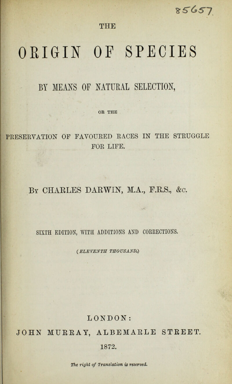 THE 8’5'<S57 ORIGIN OF SPECIES BY MEANS OF NATURAL SELECTION, OR THE PRESERVATION OF FAVOURED RACES IN THE STRUGGLE FOR LIFE. By CHARLES DARWIN, M.A., F.R.S., &c. SIXTH EDITION, WITH ADDITIONS AND CORRECTIONS. {ELEVENTH THOUSAND.) LONDON: JOHN MURRAY, ALBEMARLE STREET. 1872. The right of Translation is reserved.