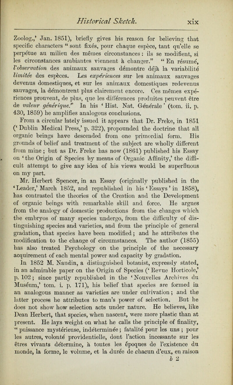 Zoolog.,’ Jan. 1851), briefly gives his reason for believing that specific characters “ sont fixés, pour chaque espèce, tant qu’elle se perpétue au milieu des mêmes circonstances : ils se modifient, si les circonstances ambiantes viennent à changer.” “ En résumé, l'observation des animaux sauvages démontre déjà la variabilité limitée des espèces. Les expériences sur les animaux sauvages devenus domestiques, et sur les animaux domestiques redevenus sauvages, la démontrent plus clairement encore. Ces mêmes expé riences prouvent, de plus, que les différences produites peuvent être de valeur génériqueS In his ‘ Hist. Nat. Générale ’ (tom. ii. p. 430, 1859) he amplifies analogous conclusions. From a circular lately issued it appears that Dr. Freke, in 1851 (‘ Dublin Medical Press,’ p. 322), propounded the doctrine that all organic beings have descended from one primordial form. His grounds of belief and treatment of the subject are wholly different from mine ; but as Dr. Freke has now (1861) published his Essay on * the Origin of Species by means of Organic Affinity,’ the diffi cult attempt to give any idea of his views would be superfluous on my part. Mr. Herbert Spencer, in an Essay (originally published in the ‘ Leader,’March 1852, and republished in his ‘ Essays ’ in 1858), has contrasted the theories of the Creation and the Development of organic beings with remarkable skill and force. He argues from the analogy of domestic productions from the changes which the embryos of many species undergo, from the difficulty of dis tinguishing species and varieties, and from the principle of general gradation, that species have been modified ; and he attributes the modification to the change of circumstances. The author (1855) has also treated Psychology on the principle of the neeessary acquirement of each mental power and capacity by gradation. In 1852 M. Naudin, a distinguished botanist, expressly stated, in an admirable paper on the Origin of Species (‘ Revue Horticole,’ p. 102; since partly republished in the ‘Nouvelles Archives du Muséum,’ tom. i. p. 171), his belief that species are formed in an analogous manner as varieties are under cultivation ; and the latter process he attributes to man’s power of selection. But he does not show how selection acts under nature. He believes, like Dean Herbert, that species, when nascent, were more plastic than at present. He lays weight on what he calls the principle of finality, “ puissance mystérieuse, indéterminée ; fatalité pour les uns ; pour les autres, volonté providentielle, dont l’action incessante sur les êtres vivants détermine, à toutes les époques de l’existence du monde, la forme, le volume, et la durée de chacun d’eux, en raison b 2