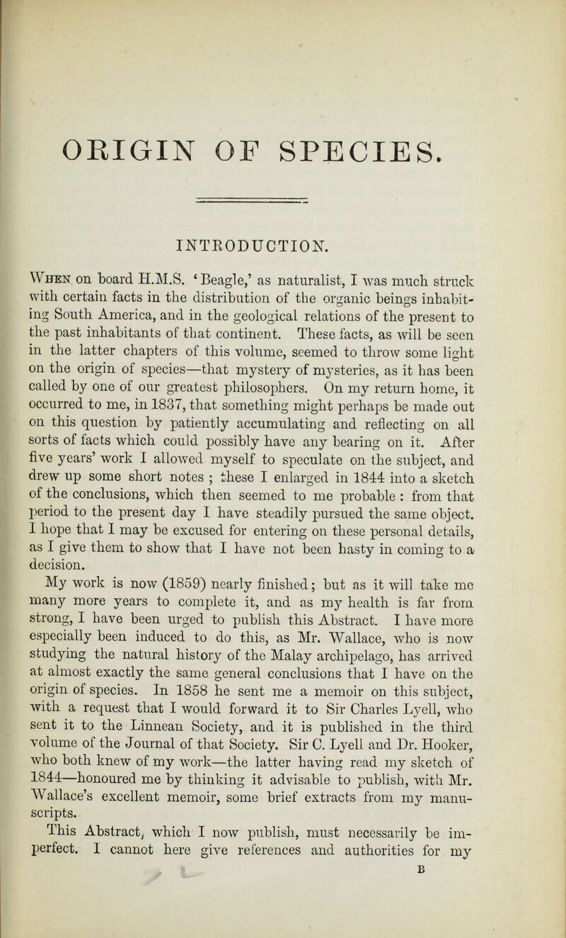 ORIGIN OF SPECIES. INTRODUCTION. When on board H.M.S. ‘ Beagle,’ as naturalist, I was much struck with certain facts in the distribution of the organic beings inhabit ing South America, and in the geological relations of the present to the past inhabitants of that continent. These facts, as will be seen in the latter chapters of this volume, seemed to throw some light on the origin of species—that mystery of mysteries, as it has been called by one of our greatest philosophers. On my return home, it occurred to me, in 1837, that something might perhaps be made out on this question by patiently accumulating and reflecting on all sorts of facts which could possibly have any bearing on it. After five years’ work I allowed myself to speculate on the subject, and drew up some short notes ; these I enlarged in 1844 into a sketch of the conclusions, which then seemed to me probable : from that period to the present day I have steadily pursued the same object. 1 hope that I may be excused for entering on these personal details, as I give them to show that I have not been hasty in coming to a decision. My work is now (1859) nearly finished; but as it will take me many more years to complete it, and as my health is far from strong, I have been urged to publish this Abstract. I have more especially been induced to do this, as Mr. Wallace, who is now studying the natural history of the Malay archipelago, has arrived at almost exactly the same general conclusions that I have on the origin of species. In 1858 he sent me a memoir on this subject, with a request that I would forward it to Sir Charles Lyell, who sent it to the Linnean Society, and it is published in the third volume of the Journal of that Society. Sir C. Lyell and Dr. Hooker, who both knew of my work—the latter having read my sketch of 1S44—honoured me by thinking it advisable to publish, with Mr. Wallace’s excellent memoir, some brief extracts from my manu scripts. This Abstract, which I now publish, must necessarily be im perfect. I cannot here give references and authorities for my B