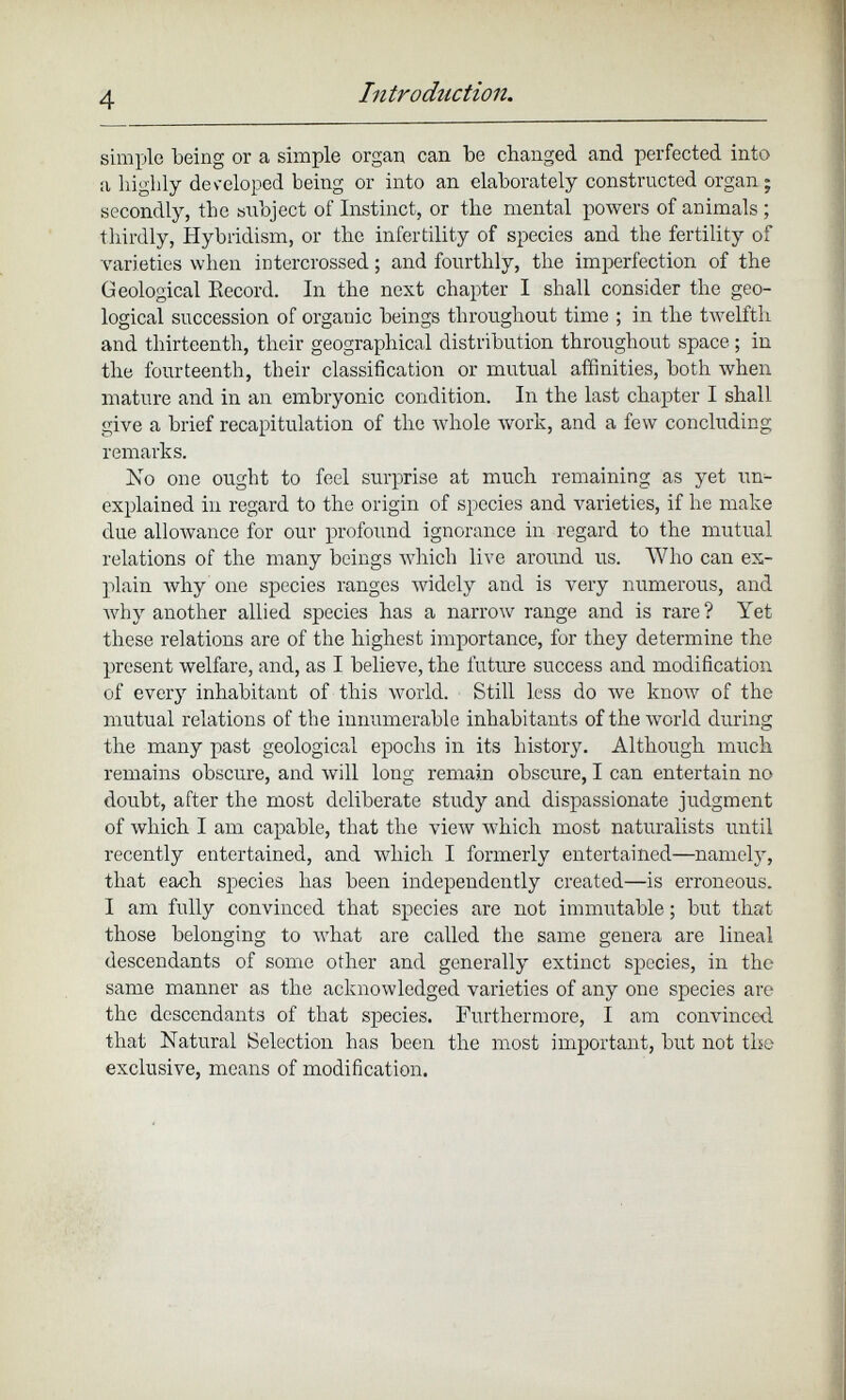 simple being or a simple organ can be changed and perfected into a highly developed being or into an elaborately constructed organ; secondly, the subject of Instinct, or the mental powers of animals ; thirdly, Hybridism, or the infertility of species and the fertility of varieties when intercrossed; and fourthly, the imperfection of the Geological Becord. In the next chapter I shall consider the geo logical succession of organic beings throughout time ; in the twelfth and thirteenth, their geographical distribution throughout space; in the fourteenth, their classification or mutual affinities, both when mature and in an embryonic condition. In the last chapter I shall give a brief recapitulation of the whole work, and a few concluding remarks. No one ought to feel surprise at much remaining as yet un explained in regard to the origin of species and varieties, if he make due allowance for our profound ignorance in regard to the mutual relations of the many beings which live around us. Who can ex plain why one species ranges widely and is very numerous, and why another allied species has a narrow range and is rare ? Yet these relations are of the highest importance, for they determine the present welfare, and, as I believe, the future success and modification of every inhabitant of this world. Still less do we know of the mutual relations of the innumerable inhabitants of the world during the many past geological epochs in its history. Although much remains obscure, and will long remain obscure, I can entertain no doubt, after the most deliberate study and dispassionate judgment of which I am capable, that the view which most naturalists until recently entertained, and which I formerly entertained—namely, that each species has been independently created—is erroneous. I am fully convinced that species are not immutable; but that those belonging to what are called the same genera are lineal descendants of some other and generally extinct species, in the same manner as the acknowledged varieties of any one species are the descendants of that species. Furthermore, I am convinced that Natural Selection has been the most important, but not the exclusive, means of modification.