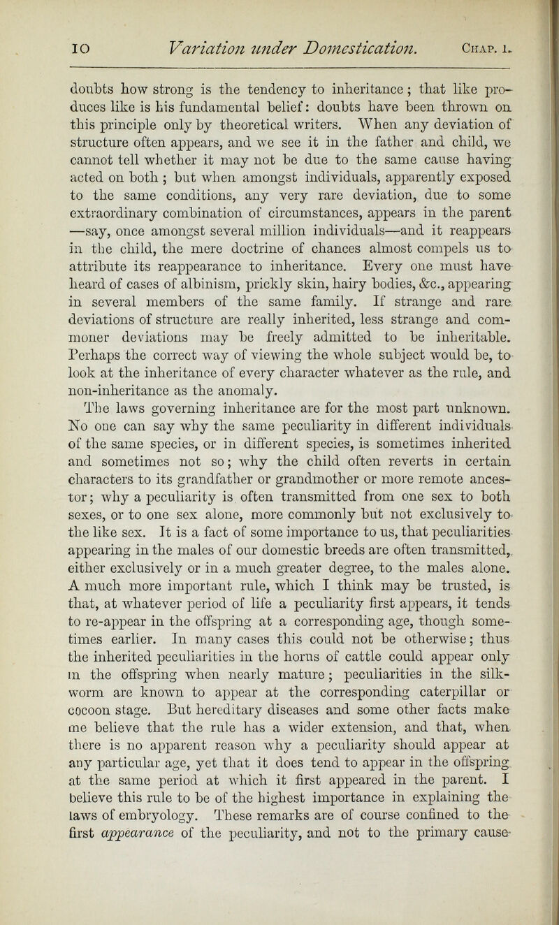 doubts bow strong is the tendency to inheritance; that like pro duces like is his fundamental belief: doubts have been thrown on this principle only by theoretical writers. When any deviation of structure often appears, and we see it in the father and child, we cannot tell whether it may not be due to the same cause having acted on both ; but when amongst individuals, apparently exposed to the same conditions, any very rare deviation, due to some extraordinary combination of circumstances, appears in the parent —say, once amongst several million individuals—and it reappears in the child, the mere doctrine of chances almost compels us to attribute its reappearance to inheritance. Every one must have heard of cases of albinism, prickly skin, hairy bodies, &c., appearing in several members of the same family. If strange and rare deviations of structure are really inherited, less strange and com moner deviations may be freely admitted to be inheritable. Perhaps the correct way of viewing the whole subject would be, to look at the inheritance of every character whatever as the rule, and non-inheritance as the anomaly. The laws governing inheritance are for the most part unknown. No one can say why the same peculiarity in different individuals of the same species, or in different species, is sometimes inherited and sometimes not so; why the child often reverts in certain characters to its grandfather or grandmother or more remote ances tor ; why a peculiarity is often transmitted from one sex to both sexes, or to one sex alone, more commonly but not exclusively to the like sex. It is a fact of some importance to us, that peculiarities appearing in the males of our domestic breeds are often transmitted,, either exclusively or in a much greater degree, to the males alone. A much more important rule, which I think may be trusted, is that, at whatever period of life a peculiarity first appears, it tends to re-appear in the offspring at a corresponding age, though some times earlier. In many cases this could not be otherwise; thus the inherited peculiarities in the horns of cattle could appear only m the offspring when nearly mature; peculiarities in the silk worm are known to appear at the corresponding caterpillar or cocoon stage. But hereditary diseases and some other facts make me believe that the rule has a wider extension, and that, when, there is no apparent reason why a peculiarity should appear at any particular age, yet that it does tend to appear in the offspring at the same period at which it first appeared in the parent. I believe this rule to be of the highest importance in explaining the laws of embryology. These remarks are of course confined to the first appearance of the peculiarity, and not to the primary cause-