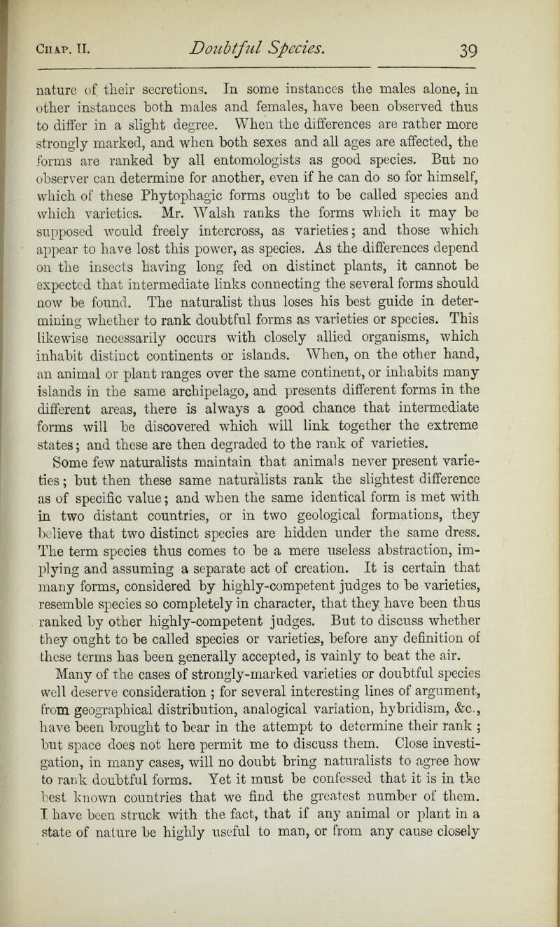 nature of their secretions. In some instances the males alone, in other instances both males and females, have been observed thus to differ in a slight degree. When the differences are rather more strongly marked, and when both sexes and all ages are affected, the forms are ranked by all entomologists as good species. But no observer can determine for another, even if he can do so for himself, which of these Phytophagic forms ought to be called species and which varieties. Mr. Walsh ranks the forms which it may be supposed Avould freely intercross, as varieties; and those which appear to have lost this power, as species. As the differences depend on the insects having long fed on distinct plants, it cannot be expected that intermediate links connecting the several forms should now be found. The naturalist thus loses his best guide in deter mining whether to rank doubtful forms as varieties or species. This likewise necessarily occurs with closely allied organisms, which inhabit distinct continents or islands. When, on the other hand, an animal or plant ranges over the same continent, or inhabits many islands in the same archipelago, and presents different forms in the different areas, there is always a good chance that intermediate forms will be discovered which will link together the extreme states; and these are then degraded to the rank of varieties. Some few naturalists maintain that animals never present varie ties ; but then these same naturalists rank the slightest difference as of specific value; and when the same identical form is met with in two distant countries, or in two geological formations, they believe that two distinct species are hidden under the same dress. The term species thus comes to be a mere useless abstraction, im plying and assuming a separate act of creation. It is certain that many forms, considered by highly-competent judges to be varieties, resemble species so completely in character, that they have been thus ranked by other highly-competent judges. But to discuss whether they ought to be called species or varieties, before any definition of these terms has been generally accepted, is vainly to beat the air. Many of the cases of strongly-marked varieties or doubtful species well deserve consideration ; for several interesting lines of argument, from geographical distribution, analogical variation, hybridism, &c., have been brought to bear in the attempt to determine their rank ; but space does not here permit me to discuss them. Close investi gation, in many cases, will no doubt bring naturalists to agree how to rank doubtful forms. Yet it must be confessed that it is in the best known countries that we find the greatest number of them. T have been struck with the fact, that if any animal or plant in a state of nature be highly useful to man, or from any cause closely