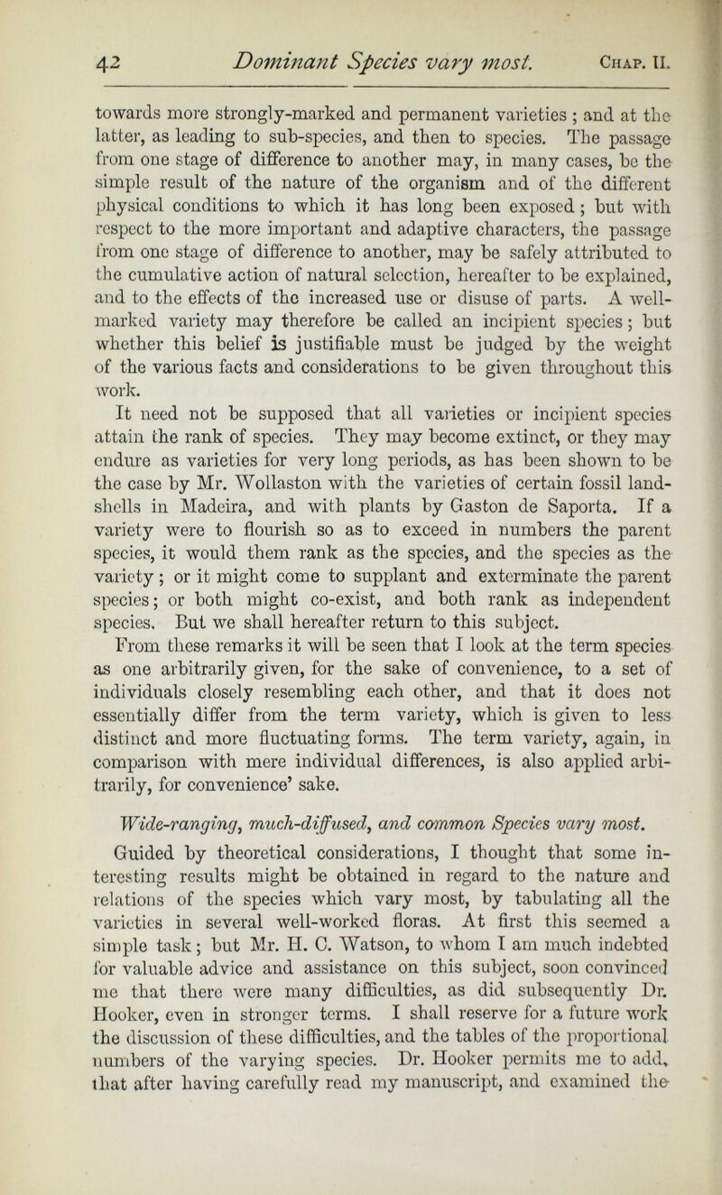 towards more strongly-marked and permanent varieties ; and at the latter, as leading to sub-species, and then to species. The passage from one stage of difference to another may, in many cases, be the simple result of the nature of the organism and of the different physical conditions to which it has long been exposed ; but with respect to the more important and adaptive characters, the passage from one stage of difference to another, may be safely attributed to the cumulative action of natural selection, hereafter to be explained, and to the effects of the increased use or disuse of parts. A well- marked variety may therefore be called an incipient species; but whether this belief is justifiable must be judged by the weight of the various facts and considerations to be given throughout this work. It need not be supposed that all varieties or incipient species attain the rank of species. They may become extinct, or they may endure as varieties for very long periods, as has been shown to be the case by Mr. Wollaston with the varieties of certain fossil land- shells in Madeira, and with plants by Gaston de Saporta. If a variety were to flourish so as to exceed in numbers the parent species, it would them rank as the species, and the species as the variety ; or it might come to supplant and exterminate the parent species; or both might co-exist, and both rank as independent species. But we shall hereafter return to this subject. From these remarks it will be seen that I look at the term species as one arbitrarily given, for the sake of convenience, to a set of individuals closely resembling each other, and that it does not essentially differ from the term variety, which is given to less distinct and more fluctuating forms. The term variety, again, in comparison with mere individual differences, is also applied arbi trarily, for convenience’ sake. Wide-ranging , much-diffused, and common Species vary most. Guided by theoretical considerations, I thought that some in teresting results might be obtained in regard to the nature and relations of the species which vary most, by tabulating all the varieties in several well-worked floras. At first this seemed a simple task; but Mr. H. C. Watson, to whom I am much indebted for valuable advice and assistance on this subject, soon convinced me that there were many difficulties, as did subsequently Dr. Hooker, even in stronger terms. I shall reserve for a future work the discussion of these difficulties, and the tables of the proportional numbers of the varying species. Dr. Hooker permits me to add, that after having carefully read my manuscript, and examined the-