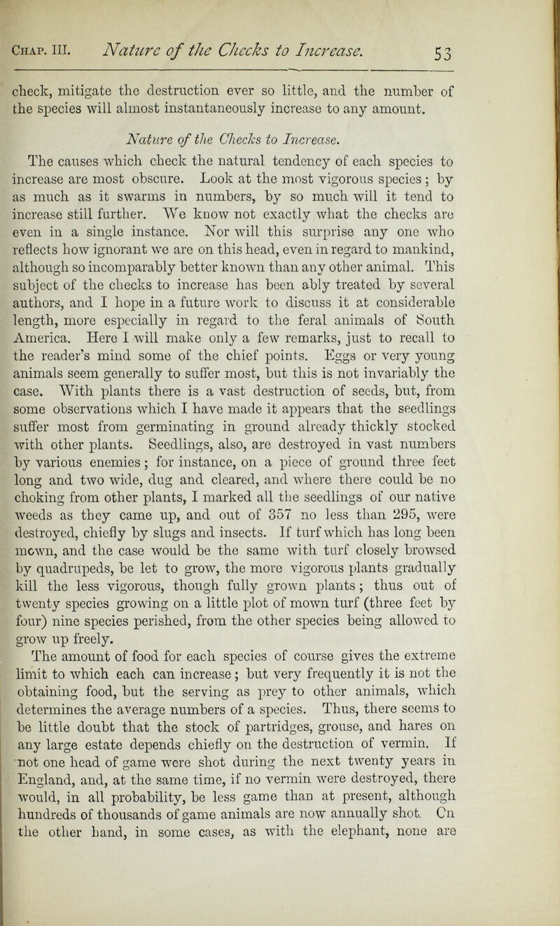 Chap. in. Nature of the Checks to Increase. 53 check, mitigate the destruction ever so little, and the number of the species will almost instantaneously increase to any amount. Nature of the Checks to Increase. The causes which check the natural tendency of each species to increase are most obscure. Look at the most vigorous species ; by as much as it swarms in numbers, by so much will it tend to increase still further. We know not exactly what the checks are even in a single instance. Nor will this surprise any one who reflects how ignorant we are on this head, even in regard to mankind, although so incomparably better known than any other animal. This subject of the checks to increase has been ably treated by several authors, and I hope in a future work to discuss it at considerable length, more especially in regard to the feral animals of South America. Here I will make only a few remarks, just to recall to the reader’s mind some of the chief points. Eggs or very young animals seem generally to suffer most, but this is not invariably the case. With plants there is a vast destruction of seeds, but, from some observations which I have made it appears that the seedlings suffer most from germinating in ground already thickly stocked with other plants. Seedlings, also, are destroyed in vast numbers by various enemies; for instance, on a piece of ground three feet long and two wide, dug and cleared, and where there could be no choking from other plants, I marked all the seedlings of our native weeds as they came up, and out of 357 no less than 295, were destroyed, chiefly by slugs and insects. If turf which has long been mown, and the case would be the same with turf closely browsed by quadrupeds, be let to grow, the more vigorous plants gradually kill the less vigorous, though fully grown plants ; thus out of twenty species growing on a little plot of mown turf (three feet by four) nine species perished, from the other species being allowed to grow up freely. The amount of food for each species of course gives the extreme limit to which each can increase; but very frequently it is not the obtaining food, but the serving as prey to other animals, which determines the average numbers of a species. Thus, there seems to be little doubt that the stock of partridges, grouse, and hares on any large estate depends chiefly on the destruction of vermin. If not one head of game were shot during the next twenty years in England, and, at the same time, if no vermin were destroyed, there would, in all probability, be less game than at present, although hundreds of thousands of game animals are now annually shot. On the other hand, in some cases, as with the elephant, none are