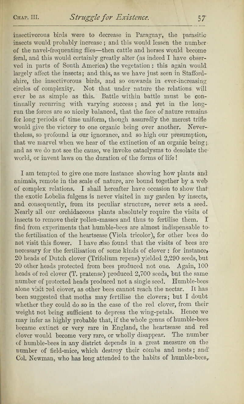 insectivorous birds were to decrease in Paraguay, the parasitic insects would probably increase ; and this would lessen the number of the navel-frequenting flies—then cattle and horses would become feral, and this would certainly greatly alter (as indeed I have obser ved in parts of South America) the vegetation: this again would largely affect the insects; and this, as we have just seen in Stafford shire, the insectivorous birds, and so onwards in ever-increasing circles of complexity. Not that under nature the relations will ever be as simple as this. Battle within battle must be con tinually recurring with varying success; and yet in the long- run the forces are so nicely balanced, that the face of nature remains for long periods of time uniform, though assuredly the merest trifle would give the victory to one organic being over another. Never theless, so profound is our ignorance, and so high our presumption, that we marvel when we hear of the extinction of an organic being;, and as we do not see the cause, we invoke cataclysms to desolate the world, or invent laws on the duration of the forms of life! I am tempted to give one more instance showing how plants and animals, remote in the scale of nature, are bound together by a web of complex relations. I shall hereafter have occasion to show that the exotic Lobelia fulgens is never visited in my garden by insects, and consequently, from its peculiar structure, never sets a seed. Nearly all our orchidaceous plants absolutely require the visits of insects to remove their pollen-masses and thus to fertilise them. I find from experiments that humble-bees are almost indispensable to- the fertilisation of the heartsease (Viola tricolor), for other bees do not visit this flower. I have also found that the visits of bees are necessary for the fertilisation of some kinds of clover : for instance» 20 heads of Dutch clover (Trifolium repens) yielded 2,290 seeds, but 20 other heads protected from bees produced not one. Again, 100 heads of red clover (T. pratense) produced 2,700 seeds, but the same number of protected heads produced not a single seed. Humble-bees alone visit red clover, as other bees cannot reach the nectar. It has been suggested that moths may fertilise the clovers; but I doubt whether they could do so in the case of the red clover, from their weight not being sufficient to depress the wing-petals. Hence we may infer as highly probable that, if the whole genus of humble-bees became extinct or very rare in England, the heartsease and red clover would become very rare, or wholly disappear. The number of humble-bees in any district depends in a great measure on the number of field-mice, which destroy their combs and nests; and’ Col. Newman, who has long attended to the habits of humble-bees y