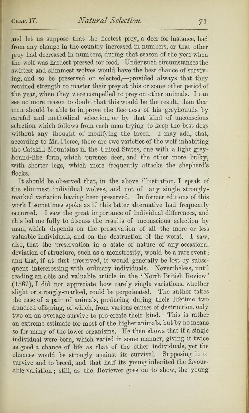 and let us suppose that the fleetest prey, a deer for instance, had from any change in the country increased in numbers, or that other prey had decreased in numbers, during that season of the year when the wolf was hardest pressed for food. Under such circumstances the swiftest and slimmest wolves would have the best chance of surviv ing, and so be preserved or selected,—provided always that they retained strength to master their prey at this or some other period of the year, when they were compelled to prey on other animals. I can see no more reason to doubt that this would be the result, than that man should be able to improve the fleetuess of his greyhouuds by careful and methodical selection, or by that kind of unconscious selection which follows from each man trying to keep the best dogs without any thought of modifying the breed. I may add, that, according to Mr. Pierce, there are two varieties of the wolf inhabiting the Catskill Mountains in the United States, one with a light grey hound-like form, which pursues deer, and the other more bulky, with shorter legs, which more frequently attacks the shepherd’s flocks. It should be observed that, in the above illustration, I speak of the slimmest individual wolves, and not of any single strongly- marked variation having been preserved. In former editions of this work I sometimes spoke as if this latter alternative had frequently occurred. I saw the great importance of individual differences, and this led me fully to discuss the results of unconscious selection by man, which depends on the preservation of all the more or less valuable individuals, and on the destruction of the worst. I saw, also, that the preservation in a state of nature of any occasional deviation of structure, such as a monstrosity, would be a rare event; and that, if at first preserved, it would generally be lost by subse quent intercrossing with ordinary individuals. Nevertheless, UDtil reading an able and valuable article in the ‘North British Review’ (1867), I did not appreciate how rarely single variations, whether slight or strongly-marked, could be perpetuated. The author takes the case of a pair of animals, producing during their lifetime two hundred offspring, of which, from various causes of destruction, only two on an average survive to pro-create their kind. This is rather an extreme estimate for most of the higher animals, but by no means so for many of the lower organisms. He then shows that if a single individual were born, which varied in some manner, giving it twice as good a chance of life as that of the other individuals, yet the chances would be strongly against its survival. Supposing it tc survive and to breed, and that half its young inherited the favour able variation; still, as the Reviewer goes on to show, the young