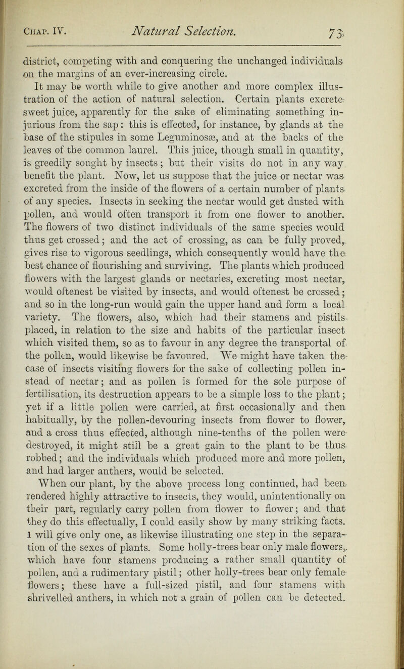 district, competing with and conquering the unchanged individuals on the margins of an ever-increasing circle. It may be worth while to give another and more complex illus tration of the action of natural selection. Certain plants excrete sweet juice, apparently for the sake of eliminating something in jurious from the sap: this is effected, for instance, by glands at the base of the stipules in some Leguminosre, and at the hacks of the leaves of the common laurel. This juice, though small in quantity, is greedily sought by insects; hut their visits do not in any way benefit the plant. Now, let us suppose that the juice or nectar Avas excreted from the inside of the flowers of a certain number of plants- of any species. Insects in seeking the nectar rvould get dusted with pollen, and would often transport it from one flower to another. The flowers of two distinct individuals of the same species would thus get crossed; and the act of crossing, as can be fully proved, gives rise to vigorous seedlings, which consequently would have the best chance of flourishing and surviving. The plants which produced flowers AA’ith the largest glands or nectaries, excreting most nectar, Avould oftenest be visited by insects, and would oftenest be crossed; and so in the long-run would gain the upper hand and form a local variety. The flowers, also, which had their stamens and pistils- placed, in relation to the size and habits of the particular insect which visited them, so as to favour in any degree the transportal of the pollen, would likewise be favoured. We might have taken the- case of insects visiting flowers for the sake of collecting pollen in stead of nectar; and as pollen is formed for the sole purpose of fertilisation, its destruction appears to be a simple loss to the plant j yet if a little pollen were carried, at first occasionally and then habitually, by the pollen-devouring insects from flower to flower, and a cross thus effected, although nine-tenths of the pollen were destroyed, it might still be a great gain to the plant to be thus robbed; and the individuals which produced more and more pollen, and had larger anthers, would be selected. When our plant, by the above process long continued, had been, rendered highly attractive to insects, they would, unintentionally on their part, regularly carry pollen from floAver to floAver; and that they do this effectually, I could easily show by many striking facts. 1 Avill give only one, as likewise illustrating one step in the separa tion of the sexes of plants. Some holly-trees bear only male flowers,, which have four stamens producing a rather small quantity of pollen, and a rudimentary pistil; other holly-trees bear only female- flowers ; these have a full-sized pistil, and four stamens with shrivelled anthers, in which not a grain of pollen can be detected.