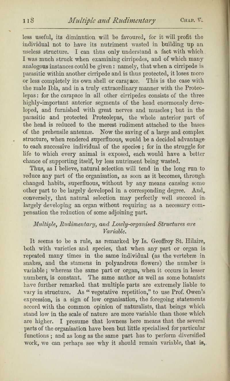 less useful, its diminution will be favoured, for it will profit the individual not to have its nutriment wasted in building up an useless structure. I can thus only understand a fact with which I was much struck when examining cirripedes, and of which many analogous instances could be given: namely, that when a cirripede is parasitic within another cirripede and is thus protected, it loses more or less completely its own shell or carapace. This is the case with the male Ibla, and in a truly extraordinary manner with the Proteo- lepas : for the carapace in all other cirripedes consists of the three highly-important anterior segments of the head enormously deve loped, and furnished with great nerves and muscles; but in the parasitic and protected Proteolepas, the whole anterior part of the head is reduced to the merest rudiment attached to the bases of the prehensile antennre. Now the saving of a large and complex structure, when rendered superfluous^ would be a decided advantage to each successive individual of the species ; for in the struggle for life to which every animal is exposed, each would have a better chance of supporting itself, by less nutriment being wasted. Thus, as I believe, natural selection will tend in the long run to reduce any part of the organisation, as soon as it becomes, through changed habits, superfluous, without by any means causing some other part to be largely developed in a corresponding degree. And, conversely, that natural selection may perfectly well succeed in largely developing an organ without requiring as a necessary com- pensation the reduction of some adjoining part. Multiple, Rudimentary, and Lowly-organised Structures are Variable. It seems to be a rule, as remarked by Is. Geoffroy St. Hilaire, both with varieties and species, that when any part or organ is repeated many times in the same individual (as the vertebrae in snakes, and the stamens in polyandrous flowers) the number is variable ; whereas the same part or organ, when it occurs in lesser numbers, is constant. The same author as well as some botanists have further remarked that multiple parts are extremely liable to vary in structure. As “ vegetative repetition,” to use Prof. Owen’s expression, is a sign of low organisation, the foregoing statements accord with the common opinion of naturalists, that beings which stand low in the scale of nature are more variable than those which are higher. I presume that lowness here means that the several parts of the organisation have been but little specialised for particular functions ; and as long as the same part has to perform diversified work, we can perhaps see why it should remain variable, that is,