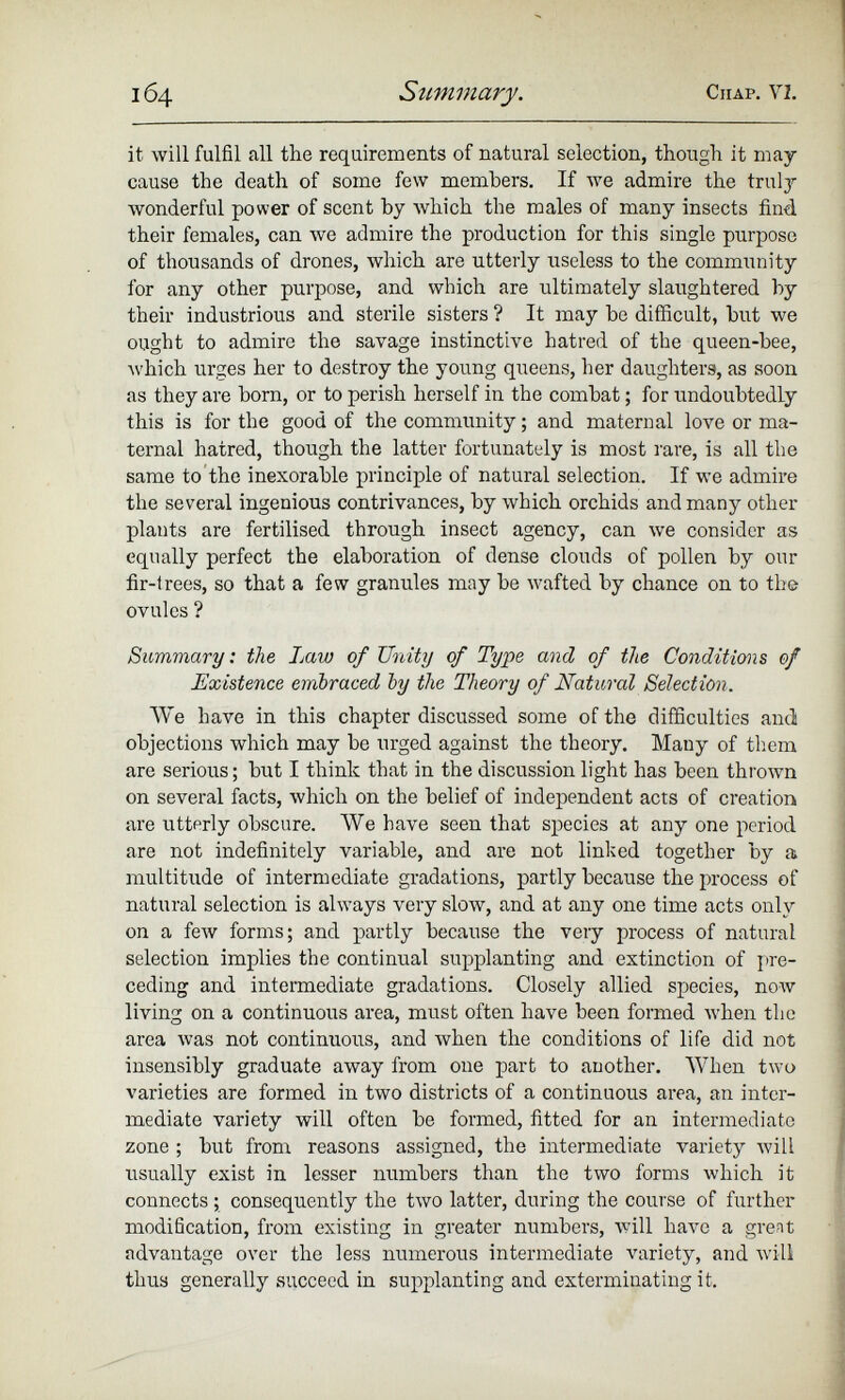 it will fulfil all the requirements of natural selection, though it may cause the death of some few members. If we admire the truly wonderful power of scent by which the males of many insects find, their females, can we admire the production for this single purpose of thousands of drones, which are utterly useless to the community for any other purpose, and which are ultimately slaughtered by their industrious and sterile sisters ? It may he difficult, but we ought to admire the savage instinctive hatred of the queen-bee, which urges her to destroy the young queens, her daughters, as soon as they are born, or to perish herself in the combat; for undoubtedly this is for the good of the community; and maternal love or ma ternal hatred, though the latter fortunately is most rare, is all the same to the inexorable principle of natural selection. If we admire the several ingenious contrivances, by which orchids and many other plants are fertilised through insect agency, can we consider as equally perfect the elaboration of dense clouds of pollen by our fir-lrees, so that a few granules may be wafted by chance on to the ovules ? Summary: the Imw of Unity of Type and of the Conditions of Existence embraced by the Theory of Natural Selection. VVe have in this chapter discussed some of the difficulties and objections which may be urged against the theory. Many of them are serious; but I think that in the discussion light has been thrown on several facts, which on the belief of independent acts of creation are utterly obscure. We have seen that species at any one period are not indefinitely variable, and are not linked together by a multitude of intermediate gradations, partly because the process of natural selection is always very slow, and at any one time acts only on a few forms; and partly because the veiy process of natural selection implies the continual supplanting and extinction of pre ceding and intermediate gradations. Closely allied species, now living on a continuous area, must often have been formed when the area was not continuous, and when the conditions of life did not insensibly graduate away from one part to another. When two varieties are formed in two districts of a continuous area, an inter mediate variety will often be formed, fitted for an intermediate zone ; but from reasons assigned, the intermediate variety will usually exist in lesser numbers than the two forms which it connects; consequently the two latter, during the course of further modification, from existing in greater numbers, will have a grent advantage over the less numerous intermediate variety, and will thus generally succeed in supplanting and exterminating it.