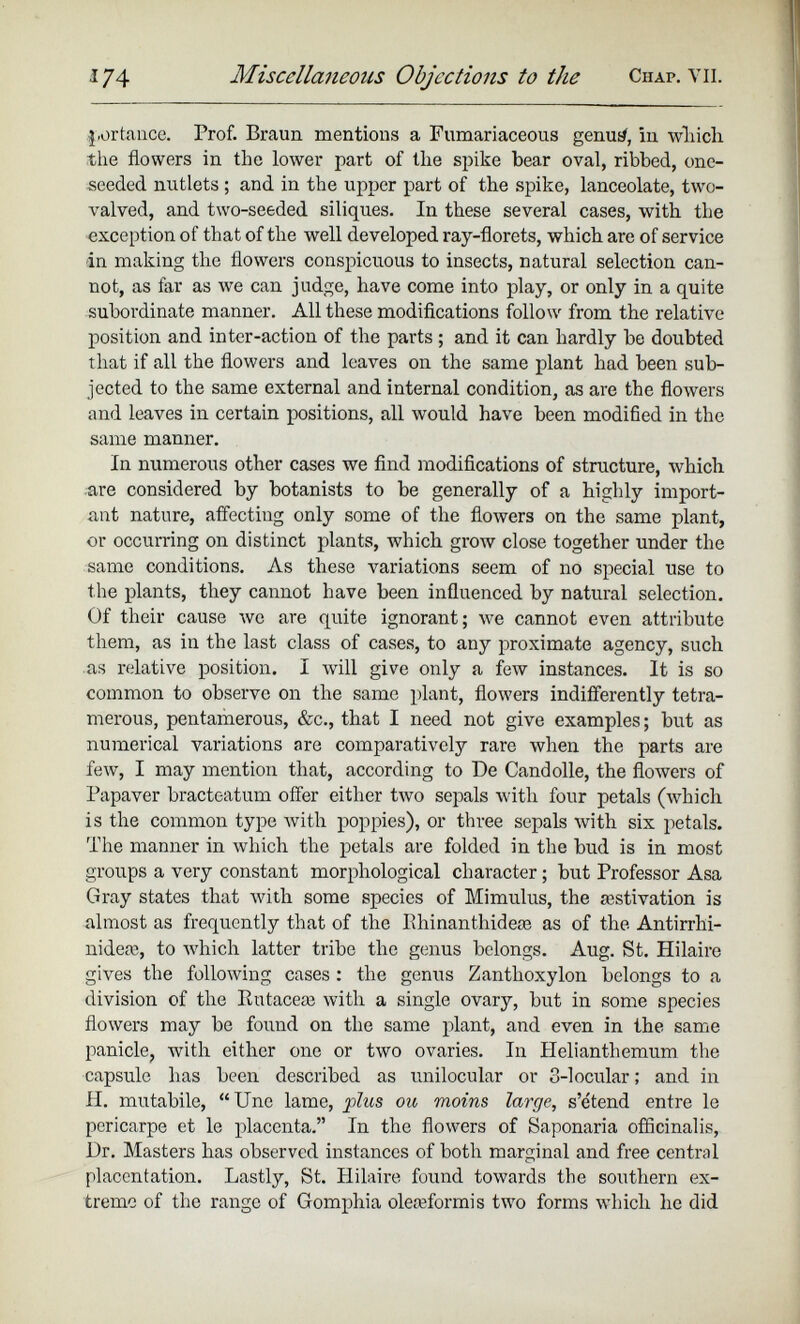 portance. Prof. Braun mentions a Fumariaceous genus/, in which, the flowers in the lower part of the spike bear oval, ribbed, one- seeded nutlets ; and in the upper part of the spike, lanceolate, two- valved, and two-seeded siliques. In these several cases, with the exception of that of the well developed ray-florets, which are of service in making the flowers conspicuous to insects, natural selection can not, as far as we can judge, have come into play, or only in a quite subordinate manner. All these modifications follow from the relative position and inter-action of the parts; and it can hardly be doubted that if all the flowers and leaves on the same plant had been sub jected to the same external and internal condition, as are the flowers and leaves in certain positions, all would have been modified in the same manner. In numerous other cases we find modifications of structure, which are considered by botanists to be generally of a highly import ant nature, affecting only some of the flowers on the same plant, or occurring on distinct plants, which grow close together under the same conditions. As these variations seem of no special use to the plants, they cannot have been influenced by natural selection. Of their cause we are quite ignorant; we cannot even attribute them, as in the last class of cases, to any proximate agency, such as relative position. I will give only a few instances. It is so common to observe on the same plant, flowers indifferently tetra- merous, pentamerous, &c., that I need not give examples; but as numerical variations are comparatively rare when the parts are few, I may mention that, according to De Candolle, the flowers of Papaver bracteatum offer either two sepals with four petals (which is the common type with poppies), or three sepals with six petals. The manner in which the petals are folded in the bud is in most groups a very constant morphological character; but Professor Asa Gray states that with some species of Mimulus, the aestivation is almost as frequently that of the Ilhinanthideae as of the Antirrhi- nideae, to which latter tribe the genus belongs. Aug. St. Hilaire gives the following cases : the genus Zantlioxylon belongs to a division of the Rutaceae with a single ovary, but in some species flowers may be found on the same plant, and even in the same panicle, with either one or two ovaries. In Helianthemum the capsule has been described as unilocular or 3-locular; and in II. mutabile, “Une lame, plus ou moins large, s’e'tend entre le pcricarpe et le placenta.” In the flowers of Saponaria officinalis, Dr. Masters has observed instances of both marginal and free central placentation. Lastly, St. Hilaire found towards the southern ex treme of the range of Gomphia oleafformis two forms which he did