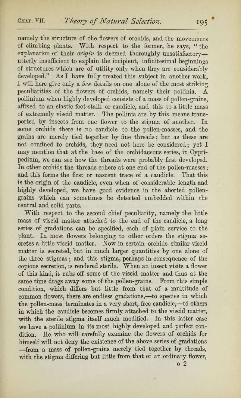 namely the structure of the flowers of orchids, and the movements of climbing plants. With respect to the former, he says, “ the explanation of their origin is deemed thoroughly unsatisfactory— utterly insufficient to explain the incipient, infinitesimal beginnings of structures which are of utility only when they are considerably developed.” As I have fully treated this subject in another work, I will here give only a few details on one alone of the most striking peculiarities of the flowers of orchids, namely their pollinia. A pollinium when highly developed consists of a mass of pollen-grains, affixed to an elastic foot-stalk or caudicle, and this to a little mass of extremely viscid matter. The pollinia are by this means trans ported by insects from one flower to the stigma of another. In some orchids there is no caudicle to the pollen-masses, and the grains are merely tied together by fine threads ; but as these are not confined to orchids, they need not here be considered ; yet I may mention that at the base of the orchidaceous series, in Cypri- pedium, we can see how the threads were probably first developed. In other orchids the threads cohere at one end of the pollen-masses ; and this forms the first or nascent trace of a caudicle. That this is the origin of the caudicle, even when of considerable length and highly developed, we have good evidence in the aborted pollen- grains which can sometimes be detected embedded within the central and solid parts. With respect to the second chief peculiarity, namely the little mass of viscid matter attached to the end of the caudicle, a long series of gradations can be specified, each of plain service to the plant. In most flowers belonging to other orders the stigma se cretes a little viscid matter. Now in certain orchids similar viscid matter is secreted, but in much larger quantities by one alone of the three stigmas ; and this stigma, perhaps in consequence of the copious secretion, is rendered sterile. When an insect visits a flower of this kind, it rubs off some of the viscid matter and thus at the same time drags away some of the pollen-grains. From this simple condition, which differs but little from that of a multitude of common flowers, there are endless gradations,—to species in which the pollen-mass terminates in a very short, free caudicle,—to others in which the caudicle becomes firmly attached to the viscid matter, with the sterile stigma itself much modified. In this latter case we have a pollinium in its most highly developed and perfect con dition. He who will carefully examine the flowers of orchids for himself will not deny the existence of the above series of gradations —from a mass of pollen-grains merely tied together by threads, with the stigma differing but little from that of an ordinary flower, 0 2