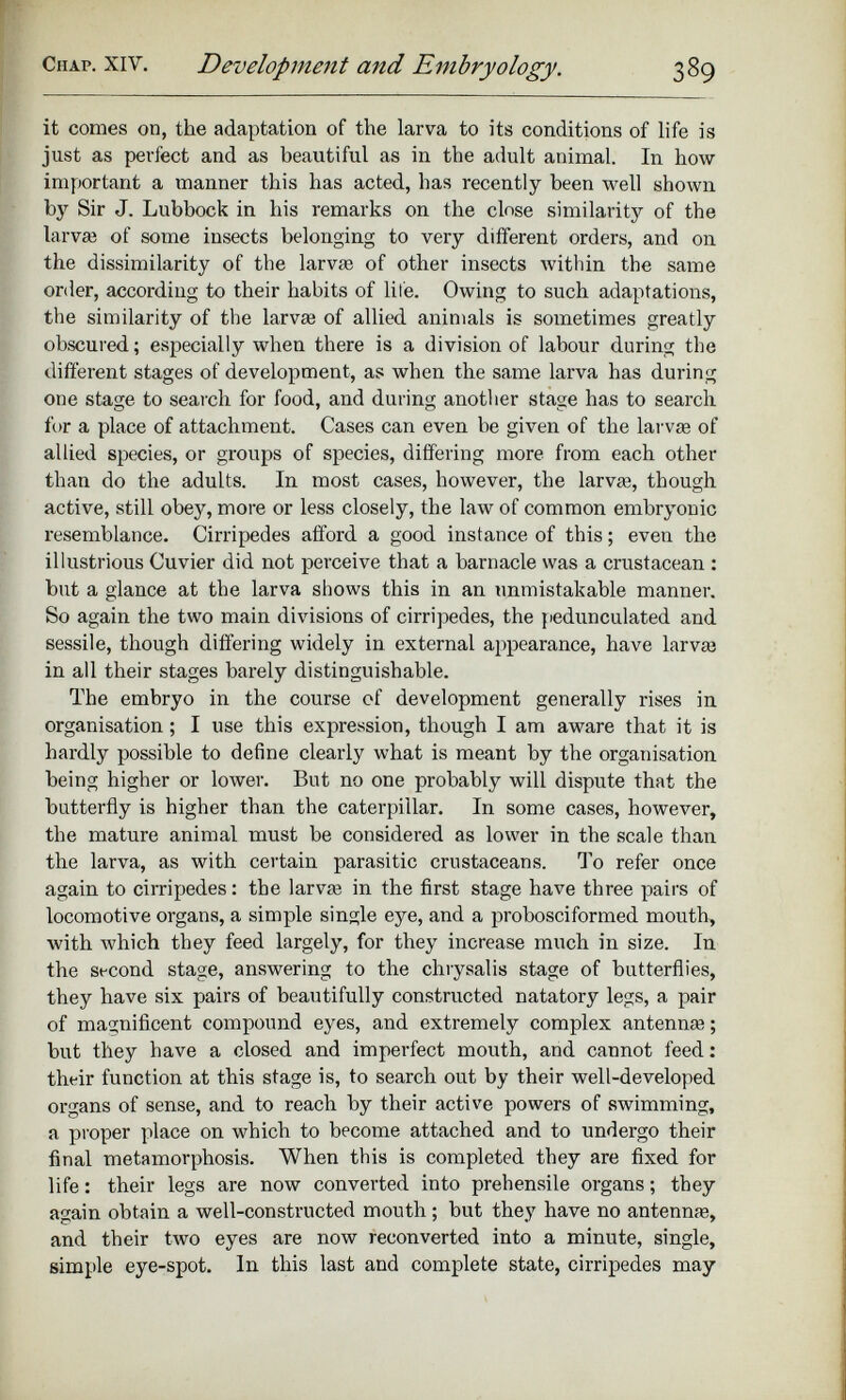 it comes on, the adaptation of the larva to its conditions of life is just as perfect and as beautiful as in the adult animal. In how important a manner this has acted, has recently been well shown by Sir J. Lubbock in his remarks on the close similarity of the larvas of some insects belonging to very different orders, and on the dissimilarity of the larvas of other insects within the same order, according to their habits of life. Owing to such adaptations, the similarity of the larva: of allied animals is sometimes greatly obscured; especially when there is a division of labour during the different stages of development, as when the same larva has during one stage to search for food, and during another stage has to search for a place of attachment. Cases can even be given of the larvas of allied species, or groups of species, differing more from each other than do the adults. In most cases, however, the larvas, though active, still obey, more or less closely, the law of common embryonic resemblance. Cirripedes afford a good instance of this; even the illustrious Cuvier did not perceive that a barnacle was a crustacean : but a glance at the larva shows this in an unmistakable manner. So again the two main divisions of cirripedes, the pedunculated and sessile, though differing widely in external appearance, have larva: in all their stages barely distinguishable. The embryo in the course of development generally rises in organisation; I use this expression, though I am aware that it is hardly possible to define clearly what is meant by the organisation being higher or lower. But no one probably will dispute that the butterfly is higher than the caterpillar. In some cases, however, the mature animal must be considered as lower in the scale than the larva, as with certain parasitic crustaceans. To refer once again to cirripedes: the larvae in the first stage have three pairs of locomotive organs, a simple single eye, and a probosciformed mouth, with which they feed largely, for they increase much in size. In the second stage, answering to the chrysalis stage of butterflies, they have six pairs of beautifully constructed natatory legs, a pair of magnificent compound eyes, and extremely complex antennas; but they have a closed and imperfect mouth, and cannot feed: their function at this stage is, to search out by their well-developed organs of sense, and to reach by their active powers of swimming, a proper place on which to become attached and to undergo their final metamorphosis. When this is completed they are fixed for life: their legs are now converted into prehensile organs; they again obtain a well-constructed mouth; but they have no antennas, and their two eyes are now reconverted into a minute, single, simple eye-spot. In this last and complete state, cirripedes may