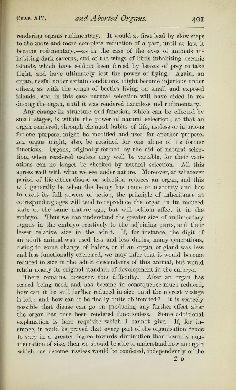 rendering organs rudimentary. It would at first lead by slow steps to the more and more complete reduction of a part, until at last it became rudimentary,—as in the case of the eyes of animals in habiting dark caverns, and of the wings of birds inhabiting oceanic islands, which have seldom been forced by beasts of prey to take flight, and have ultimately lost the power of flying. Again, an organ, useful under certain conditions, might become injurious under others, as with the wings of beetles living on small and exposed islands; and in this case natural selection will have aided in re ducing the organ, until it was rendered harmless and rudimentary. Any change in structure and function, which can be effected by small stages, is within the power of natural selection; so that an organ rendered, through changed habits of life, useless or injurious for one purpose, might be modified and used for another purpose. An organ might, also, be retained for one alone of its former functions. Organs, originally formed by the aid of natural selec tion, when rendered useless may well be variable, for their vari ations can no longer be checked by natural selection. All this agrees well with what we see under nature. Moreover, at whatever period of life either disuse or selection reduces an organ, and this will generally be when the being has come to maturity and has to exert its full powers of action, the principle of inheritance at corresponding ages will tend to reproduce the organ in its reduced state at the same mature age, but will seldom affect it in the embryo. Thus we can imderstand the greater size of rudimentary organs in the embryo relatively to the adjoining parts, and their lesser relative size in the adult. If, for instance, the digit of an adult animal was used less and less during many generations, owing to some change of habits, or if an organ or gland was less and less functionally exercised, we may infer that it would become reduced in size in the adult descendants of this animal, but would retain nearly its original standard of development in the embryo. There remains, however, this difficulty. After an organ has ceased being used, and has become in consequence much reduced, how can it be still further reduced in size until the merest vestige is left; and how can it be finally quite obliterated ? It is scarcely possible that disuse can go on producing any further effect after the organ has once been rendered functionless. Some additional explanation is here requisite which I cannot give. If, for in stance, it could be proved that every part of the organisation tends to vary in a greater degree towards diminution than towards aug mentation of size, then we should be able to understand how an organ which has become useless would be rendered, independently of the 2 D