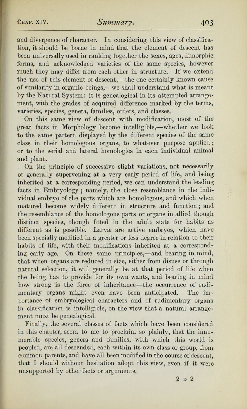 and. divergence of character. In considering this view of classifica tion, it should ho borne in mind that the element of descent has been universally used in ranking together the sexes, ages, dimorphic forms, and acknowledged varieties of the same species, however much they may differ from each other in structure. If we extend the use of this element of descent,—the one certainly known cause of similarity in organic beings,— we shall understand wbat is meant by the Natural System: it is genealogical in its attempted arrange ment, with the grades of acquired difference marked by the terms, varieties, species, genera, families, orders, and classes. On this same view of descent with modification, most of the great facts in Morphology become intelligible,—whether we look to the same pattern displayed by the different species of the same class in their homologous organs, to whatever purpose applied; or to the serial and lateral homologies in each individual animal and plant. On the principle of successive slight variations, not necessarily or generally supervening at a very early period of life, and being inherited at a corresponding period, we can understand the leading facts in Embryology ; namely, the close resemblance in the indi vidual embryo of the parts which are homologous, and which when matured become widely different in structure and function; and the resemblance of the homologous parts or organs in allied though distinct species, though fitted in the adult state for habits as different as is possible. Larvae are active embryos, which have been specially modified in a greater or less degree in relation to their habits of life, with their modifications inherited at a correspond ing early age. On these same principles,—and bearing in mind, that when organs are reduced in size, either from disuse or through natural selection, it will generally be at that period of life when the being has to provide for its own wants, and bearing in mind how strong is the force of inheritance—the occurrence of rudi mentary organs might even have been anticipated. The im portance of embryological characters and of rudimentary organs in classification is intelligible, on the view that a natural arrange ment must be genealogical. Finally, the several classes of facts which have been considered in this chapter, seem to me to proclaim so plainly, that the innu merable species, genera and families, with which this world is peopled, are all descended, each within its own class or group, from common parents, and have all been modified in the course of descent, that I should without hesitation adopt this view, even if it were unsupported by other facts or arguments. 2 d 2