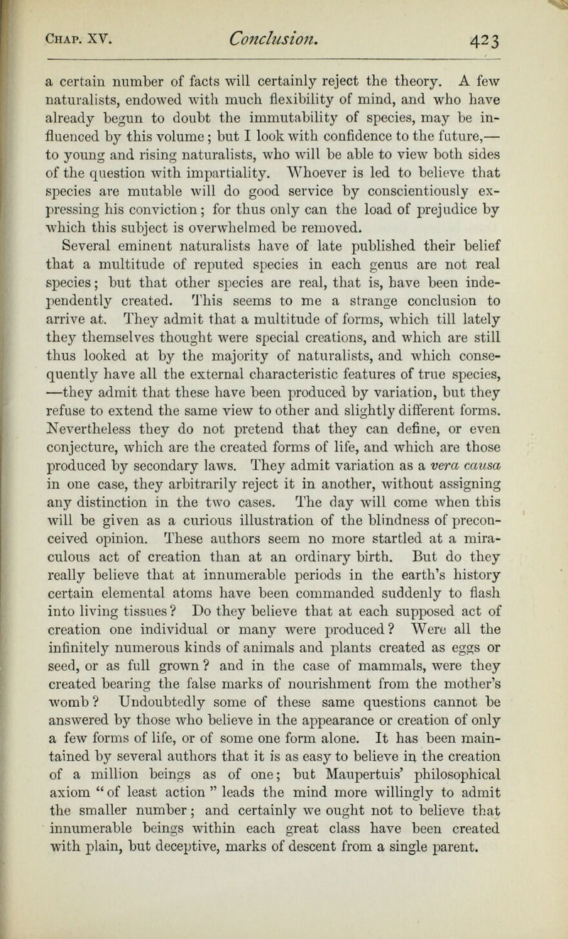 a certain number of facts will certainly reject the theory. A few naturalists, endowed with much flexibility of mind, and who have already begun to doubt the immutability of species, may be in fluenced by this volume; but I look with confidence to the future,— to young and rising naturalists, who will be able to view both sides of the question with impartiality. Whoever is led to believe that species are mutable will do good service by conscientiously ex pressing his conviction; for thus only can the load of prejudice by which this subject is overwhelmed be removed. Several eminent naturalists have of late published their belief that a multitude of reputed species in each genus are not real species; but that other species are real, that is, have been inde pendently created. This seems to me a strange conclusion to arrive at. They admit that a multitude of forms, which till lately they themselves thought were special creations, and which are still thus looked at by the majority of naturalists, and which conse quently have all the external characteristic features of true species, —they admit that these have been produced by variation, but they refuse to extend the same view to other and slightly different forms. Nevertheless they do not pretend that they can define, or even conjecture, which are the created forms of life, and which are those produced by secondary laws. They admit variation as a vera causa in one case, they arbitrarily reject it in another, without assigning any distinction in the two cases. The day will come when this will be given as a curious illustration of the blindness of precon ceived opinion. These authors seem no more startled at a mira culous act of creation than at an ordinary birth. But do they really believe that at innumerable periods in the earth’s history certain elemental atoms have been commanded suddenly to flash into living tissues ? Do they believe that at each supposed act of creation one individual or many were produced? Were all the infinitely numerous kinds of animals and plants created as eggs or seed, or as full grown ? and in the case of mammals, were they created bearing the false marks of nourishment from the mother’s womb ? Undoubtedly some of these same questions cannot be answered by those who believe in the appearance or creation of only a few forms of life, or of some one form alone. It has been main tained by several authors that it is as easy to believe in the creation of a million beings as of one; but Maupertuis’ philosophical axiom “ of least action ” leads the mind more willingly to admit the smaller number; and certainly we ought not to believe that innumerable beings within each great class have been created with plain, but deceptive, marks of descent from a single parent.