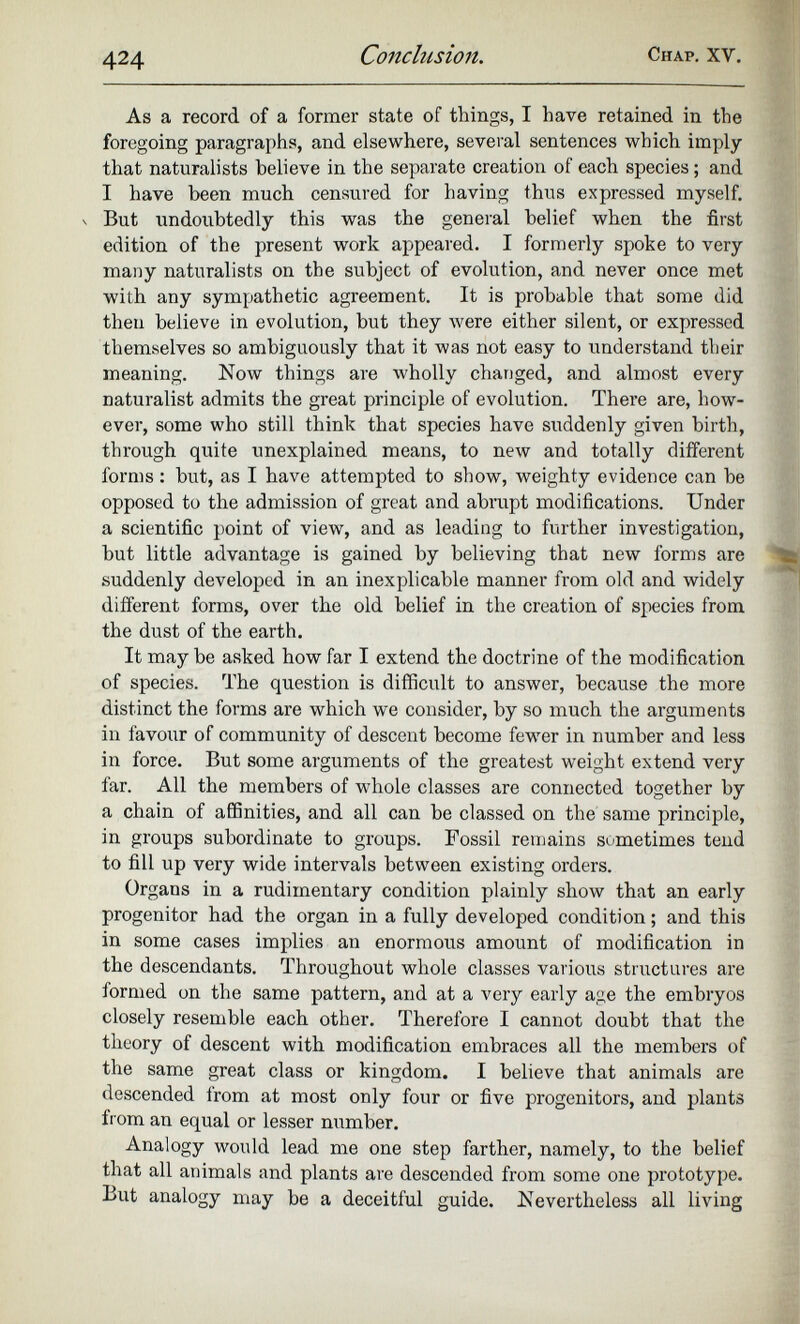 As a record of a former state of things, I have retained in the foregoing paragraphs, and elsewhere, several sentences which imply that naturalists believe in the separate creation of each species ; and I have been much censured for having thus expressed myself, v But undoubtedly this was the general belief when the first edition of the present work appeared. I formerly spoke to very many naturalists on the subject of evolution, and never once met with any sympathetic agreement. It is probable that some did then believe in evolution, but they were either silent, or expressed themselves so ambiguously that it was not easy to understand their meaning. Now things are wholly changed, and almost every naturalist admits the great principle of evolution. There are, how ever, some who still think that species have suddenly given birth, through quite unexplained means, to new and totally different forms : but, as I have attempted to show, weighty evidence can be opposed to the admission of great and abrupt modifications. Under a scientific point of view, and as leading to further investigation, but little advantage is gained by believing that new forms are suddenly developed in an inexplicable manner from old and widely different forms, over the old belief in the creation of species from the dust of the earth. It maybe asked how far I extend the doctrine of the modification of species. The question is difficult to answer, because the more distinct the forms are which we consider, by so much the arguments in favour of community of descent become fewer in number and less in force. But some arguments of the greatest weight extend very iar. All the members of whole classes are connected together by a chain of affinities, and all can be classed on the same principle, in groups subordinate to groups. Fossil remains sometimes tend to fill up very wide intervals between existing orders. Organs in a rudimentary condition plainly show that an early progenitor had the organ in a fully developed condition ; and this in some cases implies an enormous amount of modification in the descendants. Throughout whole classes various structures are formed on the same pattern, and at a very early age the embryos closely resemble each other. Therefore I cannot doubt that the theory of descent with modification embraces all the members of the same great class or kingdom. I believe that animals are descended Irom at most only four or five progenitors, and plants from an equal or lesser number. Analogy would lead me one step farther, namely, to the belief that all animals and plants are descended from some one prototype. But analogy may be a deceitful guide. Nevertheless all living