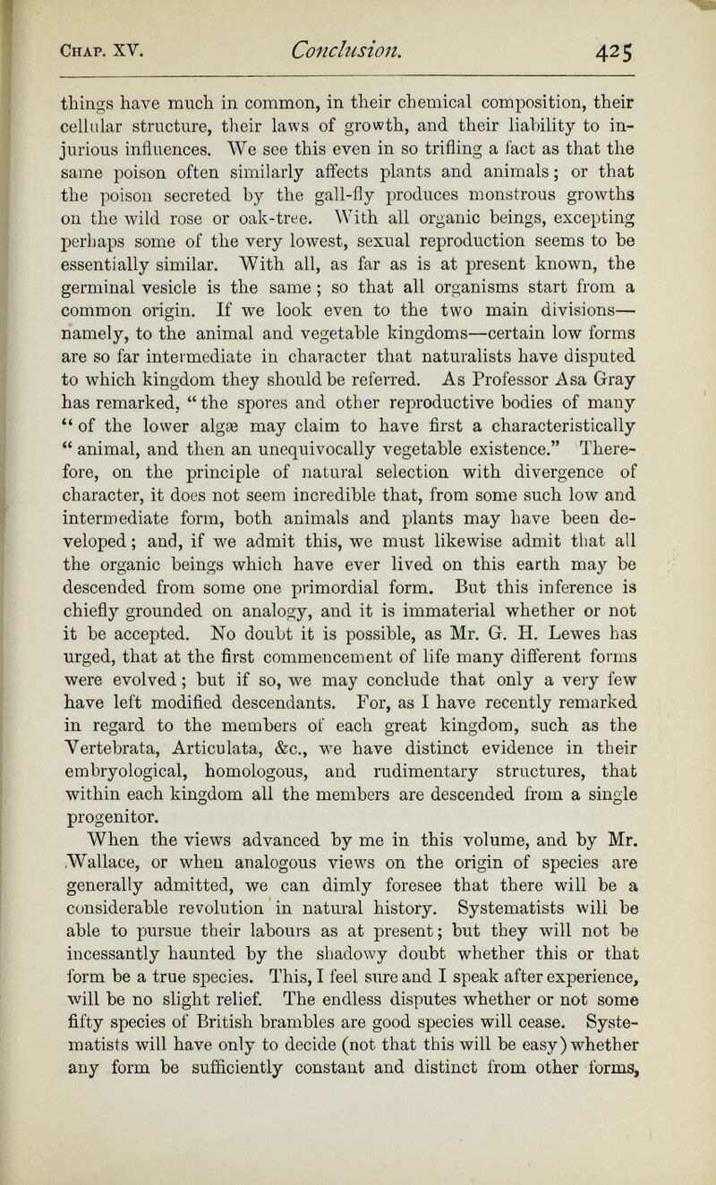things have much in common, in their chemical composition, their cellular structure, their laws of growth, and their liability to in jurious influences. We see this even in so trifling a fact as that the same poison often similarly affects plants and animals; or that the poison secreted by the gall-fly produces monstrous growths on the wild rose or oak-tree. With all organic beings, excepting perhaps some of the very lowest, sexual reproduction seems to be essentially similar. With all, as far as is at present known, the germinal vesicle is the same; so that all organisms start from a common origin. If we look even to the two main divisions— namely, to the animal and vegetable kingdoms—certain low forms are so far intermediate in character that naturalists have disputed to which kingdom they should be referred. As Professor Asa Gray has remarked, “ the spores and other reproductive bodies of many “ of the lower algae may claim to have first a characteristically “ animal, and then an unequivocally vegetable existence.” There fore, on the principle of natural selection with divergence of character, it does not seem incredible that, from some such low and intermediate form, both animals and plants may have been de veloped ; and, if we admit this, we must likewise admit that all the organic beings which have ever lived on this earth may be descended from some one primordial form. But this inference is chiefly grounded on analogy, and it is immaterial whether or not it be accepted. No doubt it is possible, as Mr. G. H. Lewes has urged, that at the first commencement of life many different forms were evolved; but if so, we may conclude that only a very few have left modified descendants. For, as I have recently remarked in regard to the members of each great kingdom, such as the Vertebrata, Articulata, &c., we have distinct evidence in their embryological, homologous, and rudimentary structures, that within each kingdom all the members are descended from a single progenitor. When the views advanced by me in this volume, and by Mr. .Wallace, or when analogous views on the origin of species are generally admitted, we can dimly foresee that there will be a considerable revolution in natural history. Systematists wili be able to pursue their labours as at present; but they will not be incessantly haunted by the shadowy doubt whether this or that form be a true species. This, I feel sure and I speak after experience, will be no slight relief. The endless disputes whether or not some fifty species of British brambles are good species will cease. Syste matists will have only to decide (not that this will be easy)whether any form be sufficiently constant and distinct from other forms,