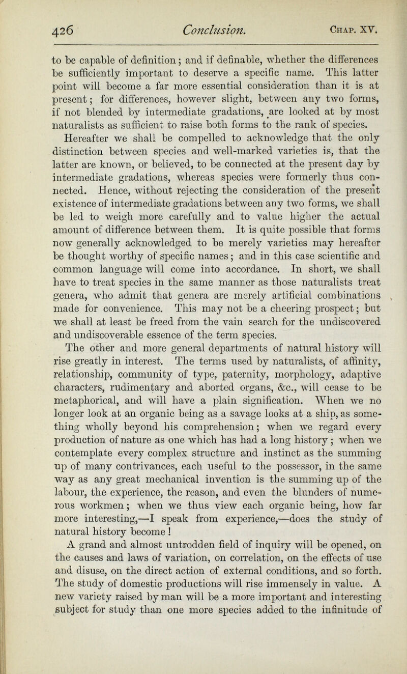 to be capable of definition; and if definable, whether the differences be sufficiently important to deserve a specific name. This latter point will become a far more essential consideration than it is at present; for differences, however slight, between any two forms, if not blended by intermediate gradations, are looked at by most naturalists as sufficient to raise both forms to the rank of species. Hereafter we shall be compelled to acknowledge that the only distinction between species and well-marked varieties is, that the latter are known, or believed, to be connected at the present day by intermediate gradations, whereas species were formerly thus con nected. Hence, without rejecting the consideration of the present existence of intermediate gradations between any two forms, we shall be led to weigh more carefully and to value higher the actual amount of difference between them. It is quite possible that forms now generally acknowledged to be merely varieties may hereafter be thought worthy of specific names; and in this case scientific and common language will come into accordance. In short, we shall have to treat species in the same manner as those naturalists treat genera, who admit that genera are merely artificial combinations , made for convenience. This may not be a cheering prospect; but we shall at least be freed from the vain search for the undiscovered and undiscoverable essence of the term species. The other and more general departments of natural history will rise greatly in interest. The terms used by naturalists, of affinity, relationship, community of type, paternity, morphology, adaptive characters, rudimentary and aborted organs, &c., will cease to be metaphorical, and will have a plain signification. When we no longer look at an organic being as a savage looks at a ship, as some thing wholly beyond his comprehension; when we regard every production of nature as one which has had a long history; when we contemplate every complex structure and instinct as the summing up of many contrivances, each useful to the possessor, in the same way as any great mechanical invention is the summing up of the labour, the experience, the reason, and even the blunders of nume rous workmen; when we thus view each organic being, how far more interesting,—I speak from experience,—does the study of natural history become! A grand and almost untrodden field of inquiry will be opened, on the causes and laws of variation, on correlation, on the effects of use and disuse, on the direct action of external conditions, and so forth. The study of domestic productions will rise immensely in value. A new variety raised by man will be a more important and interesting subject for study than one more species added to the infinitude of