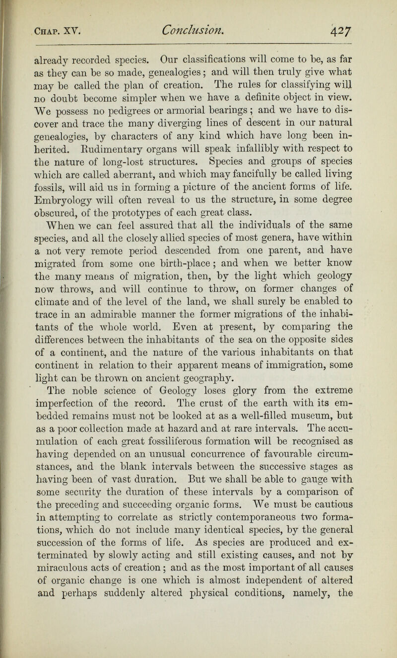 already recorded species. Our classifications will come to be, as far as they can be so made, genealogies; and will then truly give what may be called the plan of creation. The rules for classifying will no doubt become simpler when we have a definite object in view. We possess no pedigrees or armorial bearings ; and we have to dis cover and trace the many diverging lines of descent in our natural genealogies, by characters of any kind which have long been in herited. Rudimentary organs will speak infallibly with respect to the nature of long-lost structures. Species and groups of species which are called aberrant, and which may fancifully be called living fossils, will aid us in forming a picture of the ancient forms of life. Embryology will often reveal to us the structure, in some degree obscured, of the prototypes of each great class. When we can feel assured that all the individuals of the same species, and all the closely allied species of most genera, have within a not very remote period descended from one parent, and have migrated from some one birth-place ; and when we better know the many means of migration, then, by the light which geology now throws, and will continue to throw, on former changes of climate and of the level of the land, we shall surely be enabled to trace in an admirable manner the former migrations of the inhabi tants of the whole world. Even at present, by comparing the differences between the inhabitants of the sea on the opposite sides of a continent, and the nature of the various inhabitants on that continent in relation to their apparent means of immigration, some light can be thrown on ancient geography. The noble science of Geology loses glory from the extreme imperfection of the record. The crust of the earth with its em bedded remains must not be looked at as a well-filled museum, but as a poor collection made at hazard and at rare intervals. The accu mulation of each great fossiliferous formation will be recognised as having depended on an unusual concurrence of favourable circum stances, and the blank intervals between the successive stages as having been of vast duration. But we shall be able to gauge with some security the duration of these intervals by a comparison of the preceding and succeeding organic forms. We must be cautious in attempting to correlate as strictly contemporaneous two forma tions, which do not include many identical species, by the general succession of the forms of life. As species are produced and ex terminated by slowly acting and still existing causes, and not by miraculous acts of creation ; and as the most important of all causes of organic change is one which is almost independent of altered and perhaps suddenly altered physical conditions, namely, the