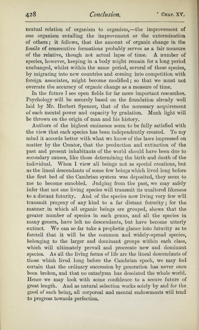 mutual relation of organism to organism,—the improvement of one organism entailing the improvement or the extermination of others; it follows, that the amount of organic change in the fossils of consecutive formations probably serves as a fair measure of the relative, though not actual lapse of time.- A number of species, however, keeping in a body might remain for a long period unchanged, whilst within the same period, several of these species, by migrating into new countries and coming into competition with foreign associates, might become modified; so that we must not overrate the accuracy of organic change as a measure of time. In the future I see open fields for far more important researches. Psychology will be securely based on the foundation already well laid by Mr. Herbert Spencer, that of the necessary acquirement of each mental power and capacity by gradation. Much light will be thrown on the origin of man and his history. Authors of the highest eminence seem to be fully satisfied with the view that each species has been independently created. To my mind it accords better with what we know of the laws impressed on matter by the Creator, that the production and extinction of the past and present inhabitants of the world should have been due to secondary causes, like those determining the birth and death of the individual. When I view all beings not as special creations, but as the lineal descendants of some few beings which lived long before the first bed of the Cambrian system was deposited, they seem to me to become ennobled. Judging from the past, we may safely infer that not one living species will transmit its unaltered likeness to a distant futurity. And of the species now living very few will transmit progeny of any kind to a far distant futurity ; for the manner .in which all organic beings are grouped, shows that the greater number of species in each genus, and all the species in many genera, have left no descendants, but have become utterly extinct. We can so far take a prophetic glance into futurity as to foretell that it will be the common and widely-spread species, belonging to the larger and dominant groups within each class, which will ultimately prevail and procreate new and dominant species. As all the living forms of life are the lineal descendants of those which lived long before the Cambrian epoch, we may feel certain that the ordinary succession by generation has never once been broken, and that no cataclysm has desolated the whole world. Hence we may look with some confidence to a secure future of great length. And as natural selection works solely by and for the good of each being, all corporeal and mental endowments will tend to progress towards perfection.