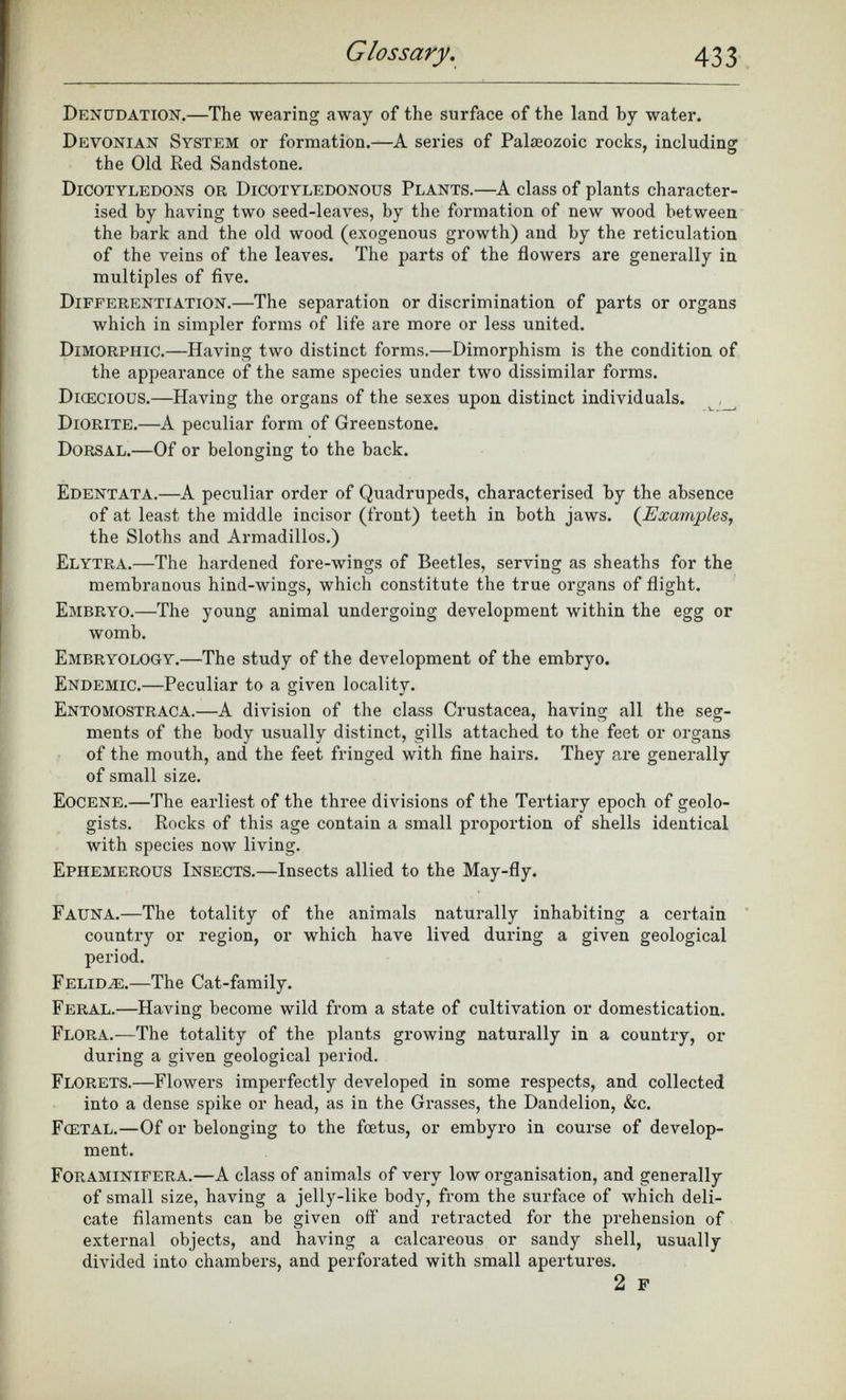 Denudation.—T he wearing away of the surface of the land by water. Devonian System or formation.— A series of Palaeozoic rocks, including the Old Red Sandstone. Dicotyledons or Dicotyledonous Plants. —A class of plants character ised by having two seed-leaves, by the formation of new wood between the bark and the old wood (exogenous growth) and by the reticulation of the veins of the leaves. The parts of the flowers are generally in multiples of five. Differentiation. —The separation or discrimination of parts or organs which in simpler forms of life are more or less united. Dimorphic. —Having two distinct forms.—Dimorphism is the condition of the appearance of the same species under two dissimilar forms. Dkecious. —Having the organs of the sexes upon distinct individuals. Diorite. —A peculiar form of Greenstone. Dorsal. —Of or belonging to the back. Edentata. —A peculiar order of Quadrupeds, characterised by the absence of at least the middle incisor (front) teeth in both jaws. ( Examples , the Sloths and Armadillos.) Elytra. —The hardened fore-wings of Beetles, serving as sheaths for the membranous hind-wings, which constitute the true organs of flight. Embryo.— The young animal undergoing development within the egg or womb. Embryology.— The study of the development of the embryo. Endemic. —Peculiar to a given locality. Entomostraca.— A division of the class Crustacea, having all the seg ments of the body usually distinct, gills attached to the feet or organs of the mouth, and the feet fringed with fine hairs. They are generally of small size. Eocene.— The earliest of the three divisions of the Tertiary epoch of geolo gists. Rocks of this age contain a small proportion of shells identical with species now living. Ephemerous Insects.— Insects allied to the May-fly. Fauna. —The totality of the animals naturally inhabiting a certain country or region, or which have lived during a given geological period. Felidae —The Cat-family. Feral. —Having become wild from a state of cultivation or domestication. Flora.— The totality of the plants growing naturally in a country, or during a given geological period. Florets. —Flowers imperfectly developed in some respects, and collected into a dense spike or head, as in the Grasses, the Dandelion, &c. Fcetal. —Of or belonging to the foetus, or embyro in course of develop ment. Foraminifera. —A class of animals of very low organisation, and generally of small size, having a jelly-like body, from the surface of which deli cate filaments can be given off and retracted for the prehension of external objects, and having a calcareous or sandy shell, usually divided into chambers, and perforated with small apertures. 2 F