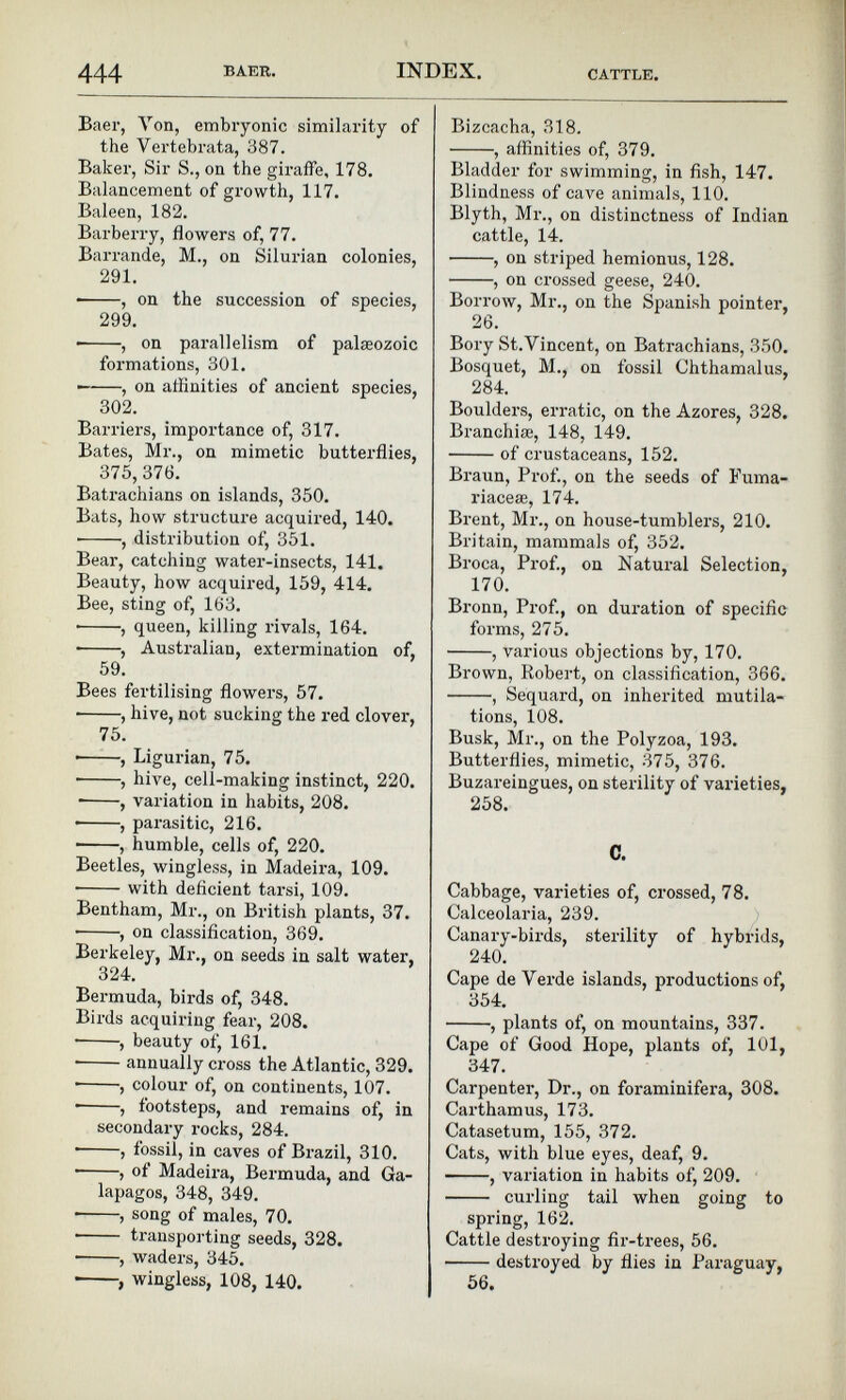 Baer, Yon, embryonic similarity of the Vertebrata, 387. Baker, Sir S., on the giraffe, 178. Balancement of growth, 117. Baleen, 182. Barberry, flowers of, 77. Barrande, M., on Silurian colonies, 291. , on the succession of species, 299. , on parallelism of palaeozoic formations, 301. — , on affinities of ancient species, 302. Barriers, importance of, 317. Bates, Mr., on mimetic butterflies, 375, 376. Batrachians on islands, 350. Bats, how structure acquired, 140. • , distribution of, 351. Bear, catching water-insects, 141. Beauty, how acquired, 159, 414. Bee, sting of, 163. • , queen, killing rivals, 164. • , Australian, extermination of, 59. Bees fertilising flowers, 57. , hive, not sucking the red clover, 75. ■ , Ligurian, 75. • , hive, cell-making instinct, 220. • , variation in habits, 208. • , parasitic, 216. , humble, cells of, 220. Beetles, wingless, in Madeira, 109. • with deficient tarsi, 109. Bentham, Mr., on British plants, 37. ■ , on classification, 369. Berkeley, Mr., on seeds in salt water, 324. Bermuda, birds of, 348. Birds acquiring fear, 208. • , beauty of, 161. • annually cross the Atlantic, 329. • , colour of, on continents, 107. • , footsteps, and remains of, in secondary rocks, 284. , fossil, in caves of Brazil, 310. ■ > of Madeira, Bermuda, and Ga lapagos, 348, 349. , song of males, 70. • transporting seeds, 328. , waders, 345. • , wingless, 108, 140. Bizcacha, 318. , affinities of, 379. Bladder for swimming, in fish, 147. Blindness of cave animals, 110. Blyth, Mr., on distinctness of Indian cattle, 14. , on striped hemionus, 128. , on crossed geese, 240. Borrow, Mr., on the Spanish pointer, 26. Bory St.Vincent, on Batrachians, 350. Bosquet, M., on fossil Chthamalus, 284. Boulders, erratic, on the Azores, 328. Branchia;, 148, 149. of crustaceans, 152. Braun, Prof., on the seeds of Fuma- riacese, 174. Brent, Mr., on house-tumblers, 210. Britain, mammals of, 352. Broca, Prof., on Natural Selection, 170. Bronn, Prof., on duration of specific forms, 275. , various objections by, 170. Brown, Robert, on classification, 366. , Sequard, on inherited mutila tions, 108. Busk, Mr., on the Polyzoa, 193. Butterflies, mimetic, 375, 376. Buzareingues, on sterility of varieties, 258. C. Cabbage, varieties of, crossed, 78. Calceolaria, 239. Canary-birds, sterility of hybrids, 240. Cape de Verde islands, productions of, 354. , plants of, on mountains, 337. Cape of Good Hope, plants of, 101, 347. Carpenter, Dr., on foraminifera, 308. Carthamus, 173. Catasetum, 155, 372. Cats, with blue eyes, deaf, 9. , variation in habits of, 209. curling tail when going to spring, 162. Cattle destroying fir-trees, 56. destroyed by flies in Paraguay, 56.