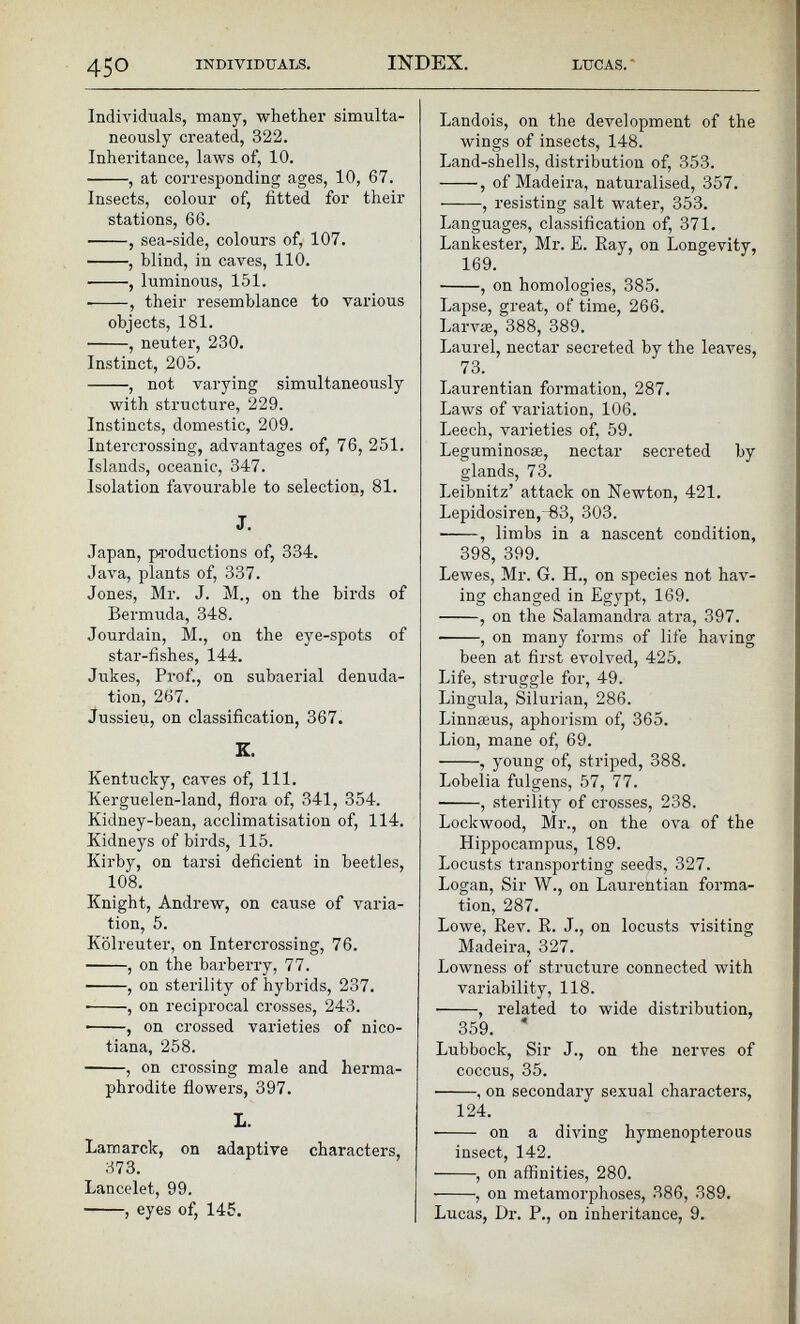 Individuals, many, whether simulta neously created, 322. Inheritance, laws of, 10. , at corresponding ages, 10, 67. Insects, colour of, fitted for their stations, 66. , sea-side, colours of, 107. , blind, in caves, 110. , luminous, 151. , their resemblance to various objects, 181. , neuter, 230. Instinct, 205. , not varying simultaneously with structure, 229. Instincts, domestic, 209. Intercrossing, advantages of, 76, 251. Islands, oceanic, 347. Isolation favourable to selection, 81. J. Japan, productions of, 334. Java, plants of, 337. Jones, Mr. J. M., on the birds of Bermuda, 348. Jourdain, M., on the eye-spots of star-fishes, 144. Jukes, Prof., on subaerial denuda tion, 267. Jussieu, on classification, 367. K. Kentucky, caves of, 111. Kerguelen-land, flora of, 341, 354. Kidney-bean, acclimatisation of, 114. Kidneys of birds, 115. Kirby, on tarsi deficient in beetles, 108. Knight, Andrew, on cause of varia tion, 5. Kôlreuter, on Intercrossing, 76. , on the barberry, 77. ■ , on sterility of hybrids, 237. • , on reciprocal crosses, 243. • , on crossed varieties of nico- tiana, 258. , on crossing male and herma phrodite flowers, 397. L. Lamarck, on adaptive characters, 373. Lancelet, 99. • , eyes of, 145. Landois, on the development of the wings of insects, 148. Land-shells, distribution of, 353. -—-, of Madeira, naturalised, 357. , resisting salt water, 353. Languages, classification of, 371. Lankester, Mr. E. Kay, on Longevity, 169. , on homologies, 385. Lapse, great, of time, 266. Larvae, 388, 389. Laurel, nectar secreted by the leaves, 73. Laurentian formation, 287. Laws of variation, 106. Leech, varieties of, 59. Leguminosæ, nectar secreted by glands, 73. Leibnitz’ attack on Newton, 421. Lepidosiren,-83, 303. , limbs in a nascent condition, 398, 399. Lewes, Mr. G. H., on species not hav ing changed in Egypt, 169. , on the Salamandra atra, 397. , on many forms of life having been at first evolved, 425. Life, struggle for, 49. Lingula, Silurian, 286. Linnæus, aphorism of, 365. Lion, mane of, 69. , young of, striped, 388. Lobelia fulgens, 57, 77. ■ , sterility of crosses, 238. Lockwood, Mr., on the ova of the Hippocampus, 189. Locusts transporting seeds, 327. Logan, Sir W., on Laurentian forma tion, 287. Lowe, Rev. R. J., on locusts visiting Madeira, 327. Lowness of structure connected with variability, 118. , related to wide distribution, 359.  Lubbock, Sir J., on the nerves of coccus, 35. , on secondary sexual characters, 124. on a diving hymenopterous insect, 142. , on affinities, 280. , on metamorphoses, 386, 389. Lucas, Dr. P., on inheritance, 9.