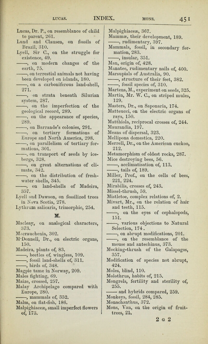 Lucas, Dr. P., on resemblance of child to parent, 261. Lund and Clausen, on fossils of Brazil, 310. Lyell, Sir C., on the struggle for existence, 49. , on modern changes of the earth, 75. , on terrestial animals not having been developed on islands, 180. , on a carboniferous land-shell, 271. , on strata beneath Silurian system, 287. , on the imperfection of the geological record, 289. , on the appearance of species, 289. , on Barrande’s colonies, 291. on tertiary formations of Europe and North America, 298. , on parallelism of tertiary for mations, 301. , on transport of seeds by ice bergs, 328. , on great alternations of cli mate, 342. , on the distribution of fresh water shells, 345. , on land-shells of Madeira, 357. Lyell and Dawson, on fossilized trees in Nova Scotia, 278. Lythrum salicaria, trimorphic, 254. M. Macleay, on analogical characters, 373. Macrauehenia, 302. M'Donnell, Dr., on electric organs, 150. Madeira, plants of, 83. , beetles of, wingless, 109. , fossil land-shells of, 311. , birds of, 348. Magpie tame in Norway, 209. Males fighting, 69. Maize, crossed, 257. Malay Archipelago compared with Europe, 280. , mammals of, 352. Malm, on flat-fish, 186. Malpighiaceae, small imperfect flowers of, 173. Malpighiaceæ, 367. Mammæ, their development, 189. , rudimentary, 397. Mammals, fossil, in secondary for mation, 283. , insular, 351. Man, origin of, 428. Manatee, rudimentary nails of, 400. Marsupials of Australia, 90. , structure of their feet, 382. • , fossil species of, 310. Martens, M., experiment on seeds, 325. Martin, Mr. W. C., on striped mules, 129. Masters, Dr., on Saponaria, 174. Matteucci, on the electric organs of rays, 150. Matthiola, reciprocal crosses of, 244. Maurandia, 197. Means of dispersal, 323. Mellipona domestica, 220. Merrell, Dr., on the American cuckoo, 212 . Metamorphism of oldest rocks, 287. Mice destroying bees, 56. , acclimatisation of, 113. , tails of, 189. Miller, Prof., on the cells of bees, 221, 224. Mirabilis, crosses of, 243. Missel-thrush, 59. Mistletoe, complex relations of, 2. Mivart, Mr., on the relation of hair and teeth, 115. , on the eyes of cephalopods, 151. , various objections to Natural Selection, 174. , on abrupt modifications, 201. ■ , on the resemblance of the mouse and antechinus, 373. Mocking-thrush of the Galapagos, 357. Modification of species not abrupt, 424. Moles, blind, 110. Molothrus, habits of, 215. Mongrels, fertility and sterility of, 255. and hybrids compared, 259. Monkeys, fossil, 284, 285. Monachanthus, 372. Mons, Van, on the origin of fruit- trees, 21. 2 G 2