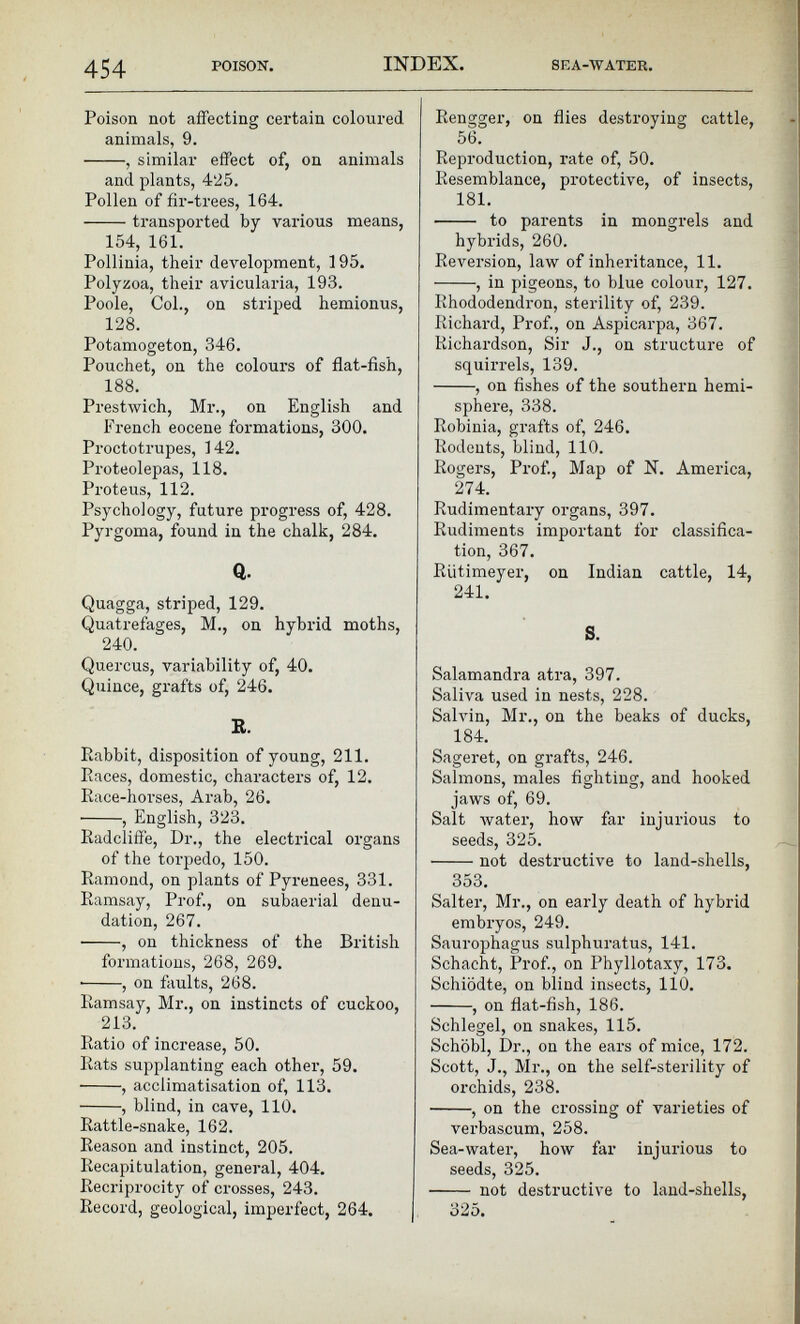 Poison not affecting certain coloured animals, 9. , similar effect of, on animals and plants, 425. Pollen of fir-trees, 164. transported by various means, 154, 161. Pollinia, their development, 195. Polyzoa, their avicularia, 193. Poole, Col., on striped hemionus, 128. Potamogeton, 346. Pouchet, on the colours of flat-fish, 188. Prestwich, Mr., on English and French eocene formations, 300. Proctotrupes, 142. Proteolepas, 118. Proteus, 112. Psychology, future progress of, 428. Pyrgoma, found in the chalk, 284. Q. Quagga, striped, 129. Quatrefages, M., on hybrid moths, 240. Quercus, variability of, 40. Quince, grafts of, 246. R. Rabbit, disposition of young, 211. Races, domestic, characters of, 12. Race-horses, Arab, 26. , English, 323. Radcliffe, Dr., the electrical organs of the torpedo, 150. Ramond, on plants of Pyrenees, 331. Ramsay, Prof., on subaerial denu dation, 267. , on thickness of the British formations, 268, 269. ■ , on faults, 268. Ramsay, Mr., on instincts of cuckoo, 213. Ratio of increase, 50. Rats supplanting each other, 59. , acclimatisation of, 113. , blind, in cave, 110. Rattle-snake, 162. Reason and instinct, 205. Recapitulation, general, 404. Recriprocity of crosses, 243. Record, geological, imperfect, 264. Rengger, on flies destroying cattle, 56. Reproduction, rate of, 50. Resemblance, protective, of insects, 181. to parents in mongrels and hybrids, 260. Reversion, law of inheritance, 11. , in pigeons, to blue colour, 127. Rhododendron, sterility of, 239. Richard, Prof., on Aspicarpa, 367. Richardson, Sir J., on structure of squirrels, 139. , on fishes of the southern hemi sphere, 338. Robinia, grafts of, 246. Rodents, blind, 110. Rogers, Prof., Map of N. America, 274. Rudimentary organs, 397. Rudiments important for classifica tion, 367. Rutimeyer, on Indian cattle, 14, 241. S. Salamandra atra, 397. Saliva used in nests, 228. Salvin, Mr., on the beaks of ducks, 184. Sageret, on grafts, 246. Salmons, males fighting, and hooked jaws of, 69. Salt water, how far injurious to seeds, 325. not destructive to land-shells, 353. Salter, Mr., on early death of hybrid embryos, 249. Saurophagus sulphuratus, 141. Schacht, Prof., on Phyllotaxy, 173. Schiodte, on blind insects, 110. , on flat-fish, 186. Schlegel, on snakes, 115. Schobl, Dr., on the ears of mice, 172. Scott, J., Mr., on the self-sterility of orchids, 238. , on the crossing of varieties of verbaseum, 258. Sea-water, how far injurious to seeds, 325. not destructive to land-shells, o25.