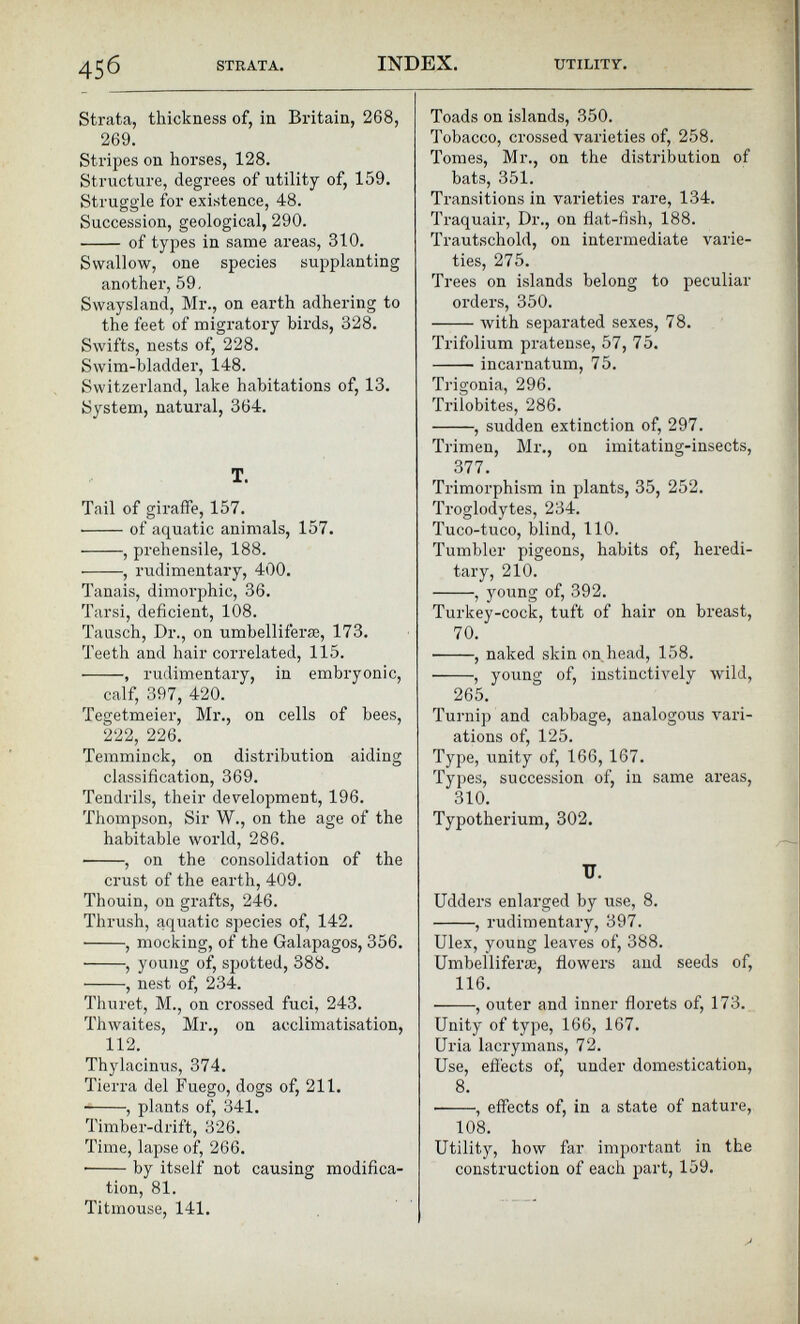 Strata, thickness of, in Britain, 268, 269. Stripes on horses, 128. Structure, degrees of utility of, 159. Struggle for existence, 48. Succession, geological, 290. of types in same areas, 310. Swallow, one species supplanting another, 59. Swaysland, Mr., on earth adhering to the feet of migratory birds, 328. Swifts, nests of, 228. Swim-bladder, 148. Switzerland, lake habitations of, 13. System, natural, 364. T. Tail of giraffe, 157. of aquatic animals, 157. , prehensile, 188. , rudimentary, 400. Tanais, dimorphic, 36. Tarsi, deficient, 108. Tausch, Dr., on umbelliferæ, 173. Teeth and hair correlated, 115. , rudimentary, in embryonic, calf, 397, 420. Tegetmeier, Mr., on cells of bees, 222, 226. Temminck, on distribution aiding classification, 369. Tendrils, their development, 196. Thompson, Sir W., on the age of the habitable world, 286. ■ , on the consolidation of the crust of the earth, 409. Thouin, on grafts, 246. Thrush, aquatic species of, 142. , mocking, of the Galapagos, 356. , young of, spotted, 388. , nest of, 234. Thuret, M., on crossed fuci, 243. Thwaites, Mr., on acclimatisation, 112 . Thylacinus, 374. Tierra del Fuego, dogs of, 211. , plants of, 341. Timber-drift, 326. Time, lapse of, 266. • by itself not causing modifica tion, 81. Titmouse, 141. Toads on islands, 350. Tobacco, crossed varieties of, 258. Tomes, Mr., on the distribution of bats, 351. Transitions in varieties rare, 134. Traquair, Dr., on flat-fish, 188. Trautschold, on intermediate varie ties, 275. Trees on islands belong to peculiar orders, 350. with separated sexes, 78. Trifolium pratense, 57, 75. incarnatum, 75. Trigonia, 296. Trilobites, 286. , sudden extinction of, 297. Trimen, Mr., on imitating-insects, 377. Trimorphism in plants, 35, 252. Troglodytes, 234. Tuco-tuco, blind, 110. Tumbler pigeons, habits of, heredi tary, 210. , young of, 392. Turkey-cock, tuft of hair on breast, 70. • , naked skin on head, 158. , young of, instinctively wild, 265. Turnip and cabbage, analogous vari ations of, 125. Type, unity of, 166, 167. Types, succession of, in same areas, 310. Typotherium, 302. U. Udders enlarged by use, 8. , rudimentary, 397. Ulex, young leaves of, 388. Umbellifera;, flowers and seeds of, 116. , outer and inner florets of, 173. Unity of type, 166, 167. Uria lacrymans, 72. Use, effects of, under domestication, 8 . • , effects of, in a state of nature, 108. Utility, how far important in the construction of each part, 159.