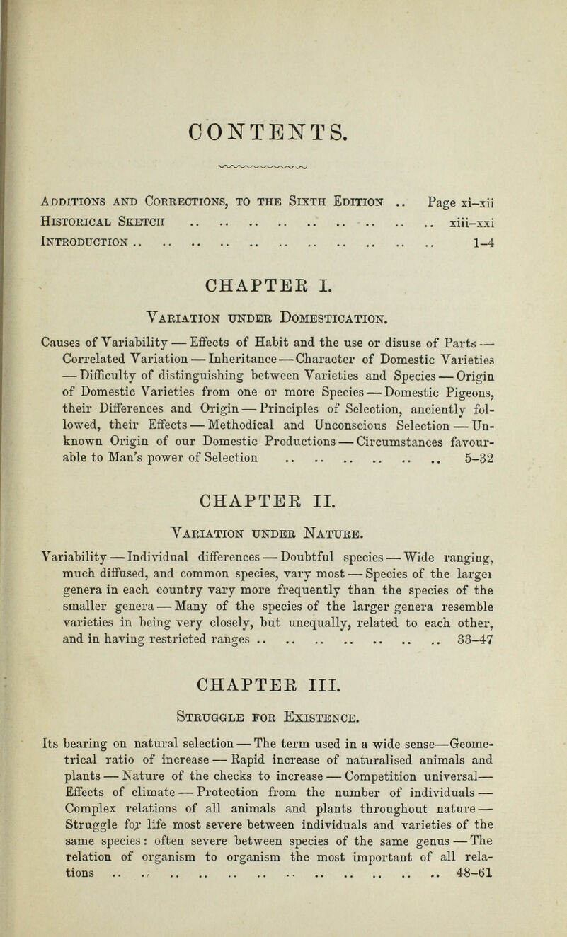 CONTENTS Additions and Corrections, to the Sixth Edition .. Page xi-xii Historical Sketch xiii-xxi Introduction 1-4 CHAPTER I. Variation under Domestication. Causes of Variability — Effects of Habit and the use or disuse of Parts — Correlated Variation — Inheritance — Character of Domestic Varieties — Difficulty of distinguishing between Varieties and Species — Origin of Domestic Varieties from one or more Species — Domestic Pigeons, their Differences and Origin — Principles of Selection, anciently fol lowed, their Effects — Methodical and Unconscious Selection — Un known Origin of our Domestic Productions — Circumstances favour able to Man’s power of Selection 5-32 CHAPTER II. Variation under Nature. Variability — Individual differences — Doubtful species — Wide ranging, much diffused, and common species, vary most — Species of the largei genera in each country vary more frequently than the species of the smaller genera — Many of the species of the larger genera resemble varieties in being very closely, but unequally, related to each other, and in having restricted ranges 33-47 CHAPTER III. Struggle for Existence. Its bearing on natural selection — The term used in a wide sense—Geome trical ratio of increase — Rapid increase of naturalised animals and plants — Nature of the checks to increase — Competition universal— Effects of climate — Protection from the number of individuals — Complex relations of all animals and plants throughout nature — Struggle foT life most severe between individuals and varieties of the same species : often severe between species of the same genus — The relation of organism to organism the most important of all rela tions .. 48-61