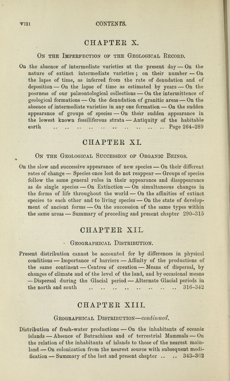 CHAPTER X. On the Imperfection of the Geological Record. On the absence of intermediate varieties at the present day — On the nature of extinct intermediate varieties ; on their number — On the lapse of time, as inferred from the rate of denudation and of deposition — On the lapse of time as estimated by years — On the poorness of our palaeontological collections — On the intermittence of geological formations — On the denudation of granitic areas — On the absence of intermediate varieties in any one formation — On the sudden appearance of groups of species — On their sudden appearance in the lowest known fossiliferous strata — Antiquity of the habitable earth Page 264-289 CHAPTER XI. On the Geological Succession of Organic Beings. On the slow and successive appearance of new species — On their different rates of change — Species once lost do not reappear — Groups of species follow the same general rules in their appearance and disappearance as do single species — On Extinction — On simultaneous changes in the forms of life throughout the world — On the affinities of extinct species to each other and to living species — On the state of develop ment of ancient forms — On the succession of the same types within the same areas — Summary of preceding and present chapter 290-315 CHAPTER XII. Geographical Distribution. Present distribution cannot be accounted for by differences in physical conditions — Importance of barriers — Affinity of the productions of the same continent — Centres of creation — Means of dispersal, by changes of climate and of the level of the land, and by occasional means —Dispersal during the Glacial period — Alternate Glacial periods in the north and south 316-342 CHAPTER XIII. Geographical Distribution— continued . Distribution of fresh-water productions — On the inhabitants of oceanic islands — Absence of Batrachians and of terrestrial Mammals — On the relation of the inhabitants of islands to those of the nearest main land — On colonization from the nearest source with subsequent modi fication — Summai-y of the last and present chapter .. .. 343-362